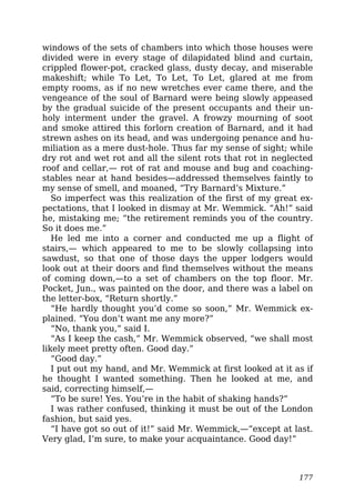windows of the sets of chambers into which those houses were
divided were in every stage of dilapidated blind and curtain,
crippled flower-pot, cracked glass, dusty decay, and miserable
makeshift; while To Let, To Let, To Let, glared at me from
empty rooms, as if no new wretches ever came there, and the
vengeance of the soul of Barnard were being slowly appeased
by the gradual suicide of the present occupants and their un-
holy interment under the gravel. A frowzy mourning of soot
and smoke attired this forlorn creation of Barnard, and it had
strewn ashes on its head, and was undergoing penance and hu-
miliation as a mere dust-hole. Thus far my sense of sight; while
dry rot and wet rot and all the silent rots that rot in neglected
roof and cellar,— rot of rat and mouse and bug and coaching-
stables near at hand besides—addressed themselves faintly to
my sense of smell, and moaned, “Try Barnard’s Mixture.”
So imperfect was this realization of the first of my great ex-
pectations, that I looked in dismay at Mr. Wemmick. “Ah!” said
he, mistaking me; “the retirement reminds you of the country.
So it does me.”
He led me into a corner and conducted me up a flight of
stairs,— which appeared to me to be slowly collapsing into
sawdust, so that one of those days the upper lodgers would
look out at their doors and find themselves without the means
of coming down,—to a set of chambers on the top floor. Mr.
Pocket, Jun., was painted on the door, and there was a label on
the letter-box, “Return shortly.”
“He hardly thought you’d come so soon,” Mr. Wemmick ex-
plained. “You don’t want me any more?”
“No, thank you,” said I.
“As I keep the cash,” Mr. Wemmick observed, “we shall most
likely meet pretty often. Good day.”
“Good day.”
I put out my hand, and Mr. Wemmick at first looked at it as if
he thought I wanted something. Then he looked at me, and
said, correcting himself,—
“To be sure! Yes. You’re in the habit of shaking hands?”
I was rather confused, thinking it must be out of the London
fashion, but said yes.
“I have got so out of it!” said Mr. Wemmick,—“except at last.
Very glad, I’m sure, to make your acquaintance. Good day!”
177
 