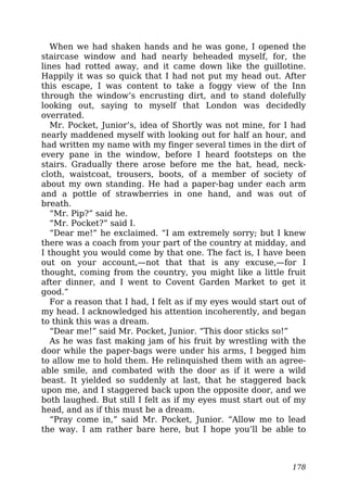 When we had shaken hands and he was gone, I opened the
staircase window and had nearly beheaded myself, for, the
lines had rotted away, and it came down like the guillotine.
Happily it was so quick that I had not put my head out. After
this escape, I was content to take a foggy view of the Inn
through the window’s encrusting dirt, and to stand dolefully
looking out, saying to myself that London was decidedly
overrated.
Mr. Pocket, Junior’s, idea of Shortly was not mine, for I had
nearly maddened myself with looking out for half an hour, and
had written my name with my finger several times in the dirt of
every pane in the window, before I heard footsteps on the
stairs. Gradually there arose before me the hat, head, neck-
cloth, waistcoat, trousers, boots, of a member of society of
about my own standing. He had a paper-bag under each arm
and a pottle of strawberries in one hand, and was out of
breath.
“Mr. Pip?” said he.
“Mr. Pocket?” said I.
“Dear me!” he exclaimed. “I am extremely sorry; but I knew
there was a coach from your part of the country at midday, and
I thought you would come by that one. The fact is, I have been
out on your account,—not that that is any excuse,—for I
thought, coming from the country, you might like a little fruit
after dinner, and I went to Covent Garden Market to get it
good.”
For a reason that I had, I felt as if my eyes would start out of
my head. I acknowledged his attention incoherently, and began
to think this was a dream.
“Dear me!” said Mr. Pocket, Junior. “This door sticks so!”
As he was fast making jam of his fruit by wrestling with the
door while the paper-bags were under his arms, I begged him
to allow me to hold them. He relinquished them with an agree-
able smile, and combated with the door as if it were a wild
beast. It yielded so suddenly at last, that he staggered back
upon me, and I staggered back upon the opposite door, and we
both laughed. But still I felt as if my eyes must start out of my
head, and as if this must be a dream.
“Pray come in,” said Mr. Pocket, Junior. “Allow me to lead
the way. I am rather bare here, but I hope you’ll be able to
178
 