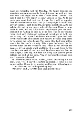 make out tolerably well till Monday. My father thought you
would get on more agreeably through to-morrow with me than
with him, and might like to take a walk about London. I am
sure I shall be very happy to show London to you. As to our
table, you won’t find that bad, I hope, for it will be supplied
from our coffee-house here, and (it is only right I should add)
at your expense, such being Mr. Jaggers’s directions. As to our
lodging, it’s not by any means splendid, because I have my own
bread to earn, and my father hasn’t anything to give me, and I
shouldn’t be willing to take it, if he had. This is our sitting-
room,—just such chairs and tables and carpet and so forth, you
see, as they could spare from home. You mustn’t give me credit
for the tablecloth and spoons and castors, because they come
for you from the coffee-house. This is my little bedroom; rather
musty, but Barnard’s is musty. This is your bedroom; the fur-
niture’s hired for the occasion, but I trust it will answer the
purpose; if you should want anything, I’ll go and fetch it. The
chambers are retired, and we shall be alone together, but we
shan’t fight, I dare say. But dear me, I beg your pardon, you’re
holding the fruit all this time. Pray let me take these bags from
you. I am quite ashamed.”
As I stood opposite to Mr. Pocket, Junior, delivering him the
bags, One, Two, I saw the starting appearance come into his
own eyes that I knew to be in mine, and he said, falling back,—
“Lord bless me, you’re the prowling boy!”
“And you,” said I, “are the pale young gentleman!”
179
 