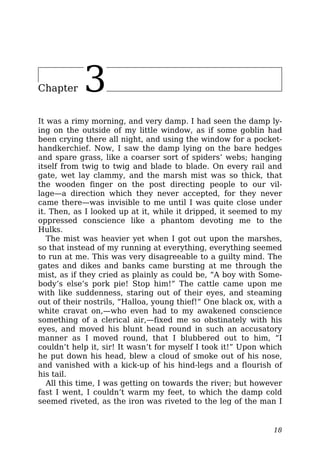 Chapter 3
It was a rimy morning, and very damp. I had seen the damp ly-
ing on the outside of my little window, as if some goblin had
been crying there all night, and using the window for a pocket-
handkerchief. Now, I saw the damp lying on the bare hedges
and spare grass, like a coarser sort of spiders’ webs; hanging
itself from twig to twig and blade to blade. On every rail and
gate, wet lay clammy, and the marsh mist was so thick, that
the wooden finger on the post directing people to our vil-
lage—a direction which they never accepted, for they never
came there—was invisible to me until I was quite close under
it. Then, as I looked up at it, while it dripped, it seemed to my
oppressed conscience like a phantom devoting me to the
Hulks.
The mist was heavier yet when I got out upon the marshes,
so that instead of my running at everything, everything seemed
to run at me. This was very disagreeable to a guilty mind. The
gates and dikes and banks came bursting at me through the
mist, as if they cried as plainly as could be, “A boy with Some-
body’s else’s pork pie! Stop him!” The cattle came upon me
with like suddenness, staring out of their eyes, and steaming
out of their nostrils, “Halloa, young thief!” One black ox, with a
white cravat on,—who even had to my awakened conscience
something of a clerical air,—fixed me so obstinately with his
eyes, and moved his blunt head round in such an accusatory
manner as I moved round, that I blubbered out to him, “I
couldn’t help it, sir! It wasn’t for myself I took it!” Upon which
he put down his head, blew a cloud of smoke out of his nose,
and vanished with a kick-up of his hind-legs and a flourish of
his tail.
All this time, I was getting on towards the river; but however
fast I went, I couldn’t warm my feet, to which the damp cold
seemed riveted, as the iron was riveted to the leg of the man I
18
 