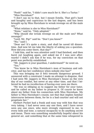 “Pooh!” said he, “I didn’t care much for it. She’s a Tartar.”
“Miss Havisham?”
“I don’t say no to that, but I meant Estella. That girl’s hard
and haughty and capricious to the last degree, and has been
brought up by Miss Havisham to wreak revenge on all the male
sex.”
“What relation is she to Miss Havisham?”
“None,” said he. “Only adopted.”
“Why should she wreak revenge on all the male sex? What
revenge?”
“Lord, Mr. Pip!” said he. “Don’t you know?”
“No,” said I.
“Dear me! It’s quite a story, and shall be saved till dinner-
time. And now let me take the liberty of asking you a question.
How did you come there, that day?”
I told him, and he was attentive until I had finished, and then
burst out laughing again, and asked me if I was sore after-
wards? I didn’t ask him if he was, for my conviction on that
point was perfectly established.
“Mr. Jaggers is your guardian, I understand?” he went on.
“Yes.”
“You know he is Miss Havisham’s man of business and soli-
citor, and has her confidence when nobody else has?”
This was bringing me (I felt) towards dangerous ground. I
answered with a constraint I made no attempt to disguise, that
I had seen Mr. Jaggers in Miss Havisham’s house on the very
day of our combat, but never at any other time, and that I be-
lieved he had no recollection of having ever seen me there.
“He was so obliging as to suggest my father for your tutor,
and he called on my father to propose it. Of course he knew
about my father from his connection with Miss Havisham. My
father is Miss Havisham’s cousin; not that that implies familiar
intercourse between them, for he is a bad courtier and will not
propitiate her.”
Herbert Pocket had a frank and easy way with him that was
very taking. I had never seen any one then, and I have never
seen any one since, who more strongly expressed to me, in
every look and tone, a natural incapacity to do anything secret
and mean. There was something wonderfully hopeful about his
general air, and something that at the same time whispered to
181
 