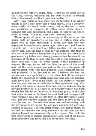 influenced the father’s anger. Now, I come to the cruel part of
the story,—merely breaking off, my dear Handel, to remark
that a dinner-napkin will not go into a tumbler.”
Why I was trying to pack mine into my tumbler, I am wholly
unable to say. I only know that I found myself, with a persever-
ance worthy of a much better cause, making the most strenu-
ous exertions to compress it within those limits. Again I
thanked him and apologized, and again he said in the cheer-
fullest manner, “Not at all, I am sure!” and resumed.
“There appeared upon the scene—say at the races, or the
public balls, or anywhere else you like—a certain man, who
made love to Miss Havisham. I never saw him (for this
happened five-and-twenty years ago, before you and I were,
Handel), but I have heard my father mention that he was a
showy man, and the kind of man for the purpose. But that he
was not to be, without ignorance or prejudice, mistaken for a
gentleman, my father most strongly asseverates; because it is a
principle of his that no man who was not a true gentleman at
heart ever was, since the world began, a true gentleman in
manner. He says, no varnish can hide the grain of the wood;
and that the more varnish you put on, the more the grain will
express itself. Well! This man pursued Miss Havisham closely,
and professed to be devoted to her. I believe she had not
shown much susceptibility up to that time; but all the suscept-
ibility she possessed certainly came out then, and she passion-
ately loved him. There is no doubt that she perfectly idolized
him. He practised on her affection in that systematic way, that
he got great sums of money from her, and he induced her to
buy her brother out of a share in the brewery (which had been
weakly left him by his father) at an immense price, on the plea
that when he was her husband he must hold and manage it all.
Your guardian was not at that time in Miss Havisham’s coun-
sels, and she was too haughty and too much in love to be ad-
vised by any one. Her relations were poor and scheming, with
the exception of my father; he was poor enough, but not time-
serving or jealous. The only independent one among them, he
warned her that she was doing too much for this man, and was
placing herself too unreservedly in his power. She took the
first opportunity of angrily ordering my father out of the house,
in his presence, and my father has never seen her since.”
185
 