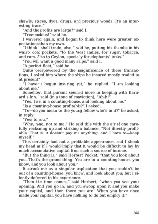 shawls, spices, dyes, drugs, and precious woods. It’s an inter-
esting trade.”
“And the profits are large?” said I.
“Tremendous!” said he.
I wavered again, and began to think here were greater ex-
pectations than my own.
“I think I shall trade, also,” said he, putting his thumbs in his
waist- coat pockets, “to the West Indies, for sugar, tobacco,
and rum. Also to Ceylon, specially for elephants’ tusks.”
“You will want a good many ships,” said I.
“A perfect fleet,” said he.
Quite overpowered by the magnificence of these transac-
tions, I asked him where the ships he insured mostly traded to
at present?
“I haven’t begun insuring yet,” he replied. “I am looking
about me.”
Somehow, that pursuit seemed more in keeping with Barn-
ard’s Inn. I said (in a tone of conviction), “Ah-h!”
“Yes. I am in a counting-house, and looking about me.”
“Is a counting-house profitable?” I asked.
“To—do you mean to the young fellow who’s in it?” he asked,
in reply.
“Yes; to you.”
“Why, n-no; not to me.” He said this with the air of one care-
fully reckoning up and striking a balance. “Not directly profit-
able. That is, it doesn’t pay me anything, and I have to—keep
myself.”
This certainly had not a profitable appearance, and I shook
my head as if I would imply that it would be difficult to lay by
much accumulative capital from such a source of income.
“But the thing is,” said Herbert Pocket, “that you look about
you. That’s the grand thing. You are in a counting-house, you
know, and you look about you.”
It struck me as a singular implication that you couldn’t be
out of a counting-house, you know, and look about you; but I si-
lently deferred to his experience.
“Then the time comes,” said Herbert, “when you see your
opening. And you go in, and you swoop upon it and you make
your capital, and then there you are! When you have once
made your capital, you have nothing to do but employ it.”
188
 
