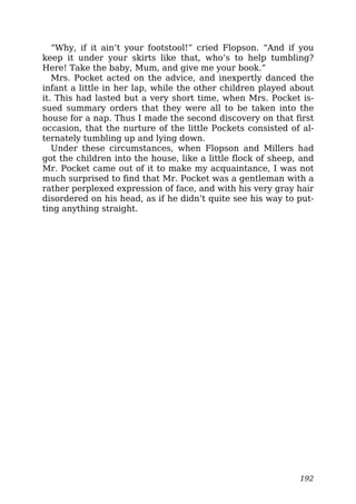 “Why, if it ain’t your footstool!” cried Flopson. “And if you
keep it under your skirts like that, who’s to help tumbling?
Here! Take the baby, Mum, and give me your book.”
Mrs. Pocket acted on the advice, and inexpertly danced the
infant a little in her lap, while the other children played about
it. This had lasted but a very short time, when Mrs. Pocket is-
sued summary orders that they were all to be taken into the
house for a nap. Thus I made the second discovery on that first
occasion, that the nurture of the little Pockets consisted of al-
ternately tumbling up and lying down.
Under these circumstances, when Flopson and Millers had
got the children into the house, like a little flock of sheep, and
Mr. Pocket came out of it to make my acquaintance, I was not
much surprised to find that Mr. Pocket was a gentleman with a
rather perplexed expression of face, and with his very gray hair
disordered on his head, as if he didn’t quite see his way to put-
ting anything straight.
192
 