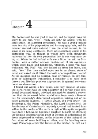 Chapter 4
Mr. Pocket said he was glad to see me, and he hoped I was not
sorry to see him. “For, I really am not,” he added, with his
son’s smile, “an alarming personage.” He was a young-looking
man, in spite of his perplexities and his very gray hair, and his
manner seemed quite natural. I use the word natural, in the
sense of its being unaffected; there was something comic in his
distraught way, as though it would have been downright
ludicrous but for his own perception that it was very near be-
ing so. When he had talked with me a little, he said to Mrs.
Pocket, with a rather anxious contraction of his eyebrows,
which were black and handsome, “Belinda, I hope you have
welcomed Mr. Pip?” And she looked up from her book, and
said, “Yes.” She then smiled upon me in an absent state of
mind, and asked me if I liked the taste of orange-flower water?
As the question had no bearing, near or remote, on any fore-
gone or subsequent transaction, I consider it to have been
thrown out, like her previous approaches, in general conversa-
tional condescension.
I found out within a few hours, and may mention at once,
that Mrs. Pocket was the only daughter of a certain quite acci-
dental deceased Knight, who had invented for himself a convic-
tion that his deceased father would have been made a Baronet
but for somebody’s determined opposition arising out of en-
tirely personal motives,—I forget whose, if I ever knew,—the
Sovereign’s, the Prime Minister’s, the Lord Chancellor’s, the
Archbishop of Canterbury’s, anybody’s,—and had tacked him-
self on to the nobles of the earth in right of this quite suppositi-
tious fact. I believe he had been knighted himself for storming
the English grammar at the point of the pen, in a desperate ad-
dress engrossed on vellum, on the occasion of the laying of the
first stone of some building or other, and for handing some
Royal Personage either the trowel or the mortar. Be that as it
193
 