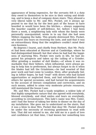 appearance of being expensive, for the servants felt it a duty
they owed to themselves to be nice in their eating and drink-
ing, and to keep a deal of company down stairs. They allowed a
very liberal table to Mr. and Mrs. Pocket, yet it always ap-
peared to me that by far the best part of the house to have
boarded in would have been the kitchen,— always supposing
the boarder capable of self-defence, for, before I had been
there a week, a neighboring lady with whom the family were
personally unacquainted, wrote in to say that she had seen
Millers slapping the baby. This greatly distressed Mrs. Pocket,
who burst into tears on receiving the note, and said that it was
an extraordinary thing that the neighbors couldn’t mind their
own business.
By degrees I learnt, and chiefly from Herbert, that Mr. Pock-
et had been educated at Harrow and at Cambridge, where he
had distinguished himself; but that when he had had the happi-
ness of marrying Mrs. Pocket very early in life, he had im-
paired his prospects and taken up the calling of a Grinder.
After grinding a number of dull blades,—of whom it was re-
markable that their fathers, when influential, were always go-
ing to help him to preferment, but always forgot to do it when
the blades had left the Grindstone,—he had wearied of that
poor work and had come to London. Here, after gradually fail-
ing in loftier hopes, he had “read” with divers who had lacked
opportunities or neglected them, and had refurbished divers
others for special occasions, and had turned his acquirements
to the account of literary compilation and correction, and on
such means, added to some very moderate private resources,
still maintained the house I saw.
Mr. and Mrs. Pocket had a toady neighbor; a widow lady of
that highly sympathetic nature that she agreed with everybody,
blessed everybody, and shed smiles and tears on everybody,
according to circumstances. This lady’s name was Mrs. Coiler,
and I had the honor of taking her down to dinner on the day of
my installation. She gave me to understand on the stairs, that
it was a blow to dear Mrs. Pocket that dear Mr. Pocket should
be under the necessity of receiving gentlemen to read with
him. That did not extend to me, she told me in a gush of love
and confidence (at that time, I had known her something less
195
 