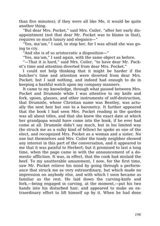 than five minutes); if they were all like Me, it would be quite
another thing.
“But dear Mrs. Pocket,” said Mrs. Coiler, “after her early dis-
appointment (not that dear Mr. Pocket was to blame in that),
requires so much luxury and elegance—”
“Yes, ma’am,” I said, to stop her, for I was afraid she was go-
ing to cry.
“And she is of so aristocratic a disposition—”
“Yes, ma’am,” I said again, with the same object as before.
“—That it is hard,” said Mrs. Coiler, “to have dear Mr. Pock-
et’s time and attention diverted from dear Mrs. Pocket.”
I could not help thinking that it might be harder if the
butcher’s time and attention were diverted from dear Mrs.
Pocket; but I said nothing, and indeed had enough to do in
keeping a bashful watch upon my company manners.
It came to my knowledge, through what passed between Mrs.
Pocket and Drummle while I was attentive to my knife and
fork, spoon, glasses, and other instruments of self-destruction,
that Drummle, whose Christian name was Bentley, was actu-
ally the next heir but one to a baronetcy. It further appeared
that the book I had seen Mrs. Pocket reading in the garden
was all about titles, and that she knew the exact date at which
her grandpapa would have come into the book, if he ever had
come at all. Drummle didn’t say much, but in his limited way
(he struck me as a sulky kind of fellow) he spoke as one of the
elect, and recognized Mrs. Pocket as a woman and a sister. No
one but themselves and Mrs. Coiler the toady neighbor showed
any interest in this part of the conversation, and it appeared to
me that it was painful to Herbert; but it promised to last a long
time, when the page came in with the announcement of a do-
mestic affliction. It was, in effect, that the cook had mislaid the
beef. To my unutterable amazement, I now, for the first time,
saw Mr. Pocket relieve his mind by going through a perform-
ance that struck me as very extraordinary, but which made no
impression on anybody else, and with which I soon became as
familiar as the rest. He laid down the carving-knife and
fork,—being engaged in carving, at the moment,—put his two
hands into his disturbed hair, and appeared to make an ex-
traordinary effort to lift himself up by it. When he had done
196
 