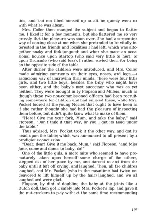 this, and had not lifted himself up at all, he quietly went on
with what he was about.
Mrs. Coiler then changed the subject and began to flatter
me. I liked it for a few moments, but she flattered me so very
grossly that the pleasure was soon over. She had a serpentine
way of coming close at me when she pretended to be vitally in-
terested in the friends and localities I had left, which was alto-
gether snaky and fork-tongued; and when she made an occa-
sional bounce upon Startop (who said very little to her), or
upon Drummle (who said less), I rather envied them for being
on the opposite side of the table.
After dinner the children were introduced, and Mrs. Coiler
made admiring comments on their eyes, noses, and legs,—a
sagacious way of improving their minds. There were four little
girls, and two little boys, besides the baby who might have
been either, and the baby’s next successor who was as yet
neither. They were brought in by Flopson and Millers, much as
though those two non-commissioned officers had been recruit-
ing somewhere for children and had enlisted these, while Mrs.
Pocket looked at the young Nobles that ought to have been as
if she rather thought she had had the pleasure of inspecting
them before, but didn’t quite know what to make of them.
“Here! Give me your fork, Mum, and take the baby,” said
Flopson. “Don’t take it that way, or you’ll get its head under
the table.”
Thus advised, Mrs. Pocket took it the other way, and got its
head upon the table; which was announced to all present by a
prodigious concussion.
“Dear, dear! Give it me back, Mum,” said Flopson; “and Miss
Jane, come and dance to baby, do!”
One of the little girls, a mere mite who seemed to have pre-
maturely taken upon herself some charge of the others,
stepped out of her place by me, and danced to and from the
baby until it left off crying, and laughed. Then, all the children
laughed, and Mr. Pocket (who in the meantime had twice en-
deavored to lift himself up by the hair) laughed, and we all
laughed and were glad.
Flopson, by dint of doubling the baby at the joints like a
Dutch doll, then got it safely into Mrs. Pocket’s lap, and gave it
the nut-crackers to play with; at the same time recommending
197
 