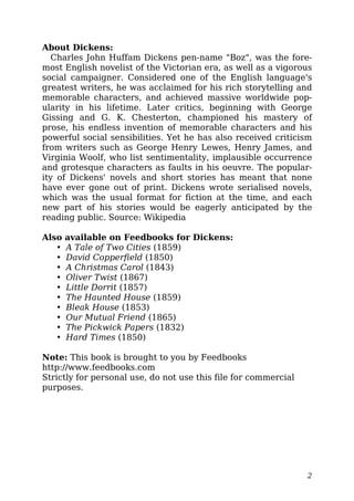 About Dickens:
Charles John Huffam Dickens pen-name "Boz", was the fore-
most English novelist of the Victorian era, as well as a vigorous
social campaigner. Considered one of the English language's
greatest writers, he was acclaimed for his rich storytelling and
memorable characters, and achieved massive worldwide pop-
ularity in his lifetime. Later critics, beginning with George
Gissing and G. K. Chesterton, championed his mastery of
prose, his endless invention of memorable characters and his
powerful social sensibilities. Yet he has also received criticism
from writers such as George Henry Lewes, Henry James, and
Virginia Woolf, who list sentimentality, implausible occurrence
and grotesque characters as faults in his oeuvre. The popular-
ity of Dickens' novels and short stories has meant that none
have ever gone out of print. Dickens wrote serialised novels,
which was the usual format for fiction at the time, and each
new part of his stories would be eagerly anticipated by the
reading public. Source: Wikipedia
Also available on Feedbooks for Dickens:
• A Tale of Two Cities (1859)
• David Copperfield (1850)
• A Christmas Carol (1843)
• Oliver Twist (1867)
• Little Dorrit (1857)
• The Haunted House (1859)
• Bleak House (1853)
• Our Mutual Friend (1865)
• The Pickwick Papers (1832)
• Hard Times (1850)
Note: This book is brought to you by Feedbooks
http://www.feedbooks.com
Strictly for personal use, do not use this file for commercial
purposes.
2
 