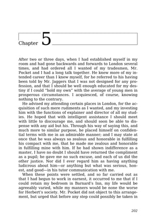 Chapter 5
After two or three days, when I had established myself in my
room and had gone backwards and forwards to London several
times, and had ordered all I wanted of my tradesmen, Mr.
Pocket and I had a long talk together. He knew more of my in-
tended career than I knew myself, for he referred to his having
been told by Mr. Jaggers that I was not designed for any pro-
fession, and that I should be well enough educated for my des-
tiny if I could “hold my own” with the average of young men in
prosperous circumstances. I acquiesced, of course, knowing
nothing to the contrary.
He advised my attending certain places in London, for the ac-
quisition of such mere rudiments as I wanted, and my investing
him with the functions of explainer and director of all my stud-
ies. He hoped that with intelligent assistance I should meet
with little to discourage me, and should soon be able to dis-
pense with any aid but his. Through his way of saying this, and
much more to similar purpose, he placed himself on confiden-
tial terms with me in an admirable manner; and I may state at
once that he was always so zealous and honorable in fulfilling
his compact with me, that he made me zealous and honorable
in fulfilling mine with him. If he had shown indifference as a
master, I have no doubt I should have returned the compliment
as a pupil; he gave me no such excuse, and each of us did the
other justice. Nor did I ever regard him as having anything
ludicrous about him—or anything but what was serious, hon-
est, and good—in his tutor communication with me.
When these points were settled, and so far carried out as
that I had begun to work in earnest, it occurred to me that if I
could retain my bedroom in Barnard’s Inn, my life would be
agreeably varied, while my manners would be none the worse
for Herbert’s society. Mr. Pocket did not object to this arrange-
ment, but urged that before any step could possibly be taken in
202
 