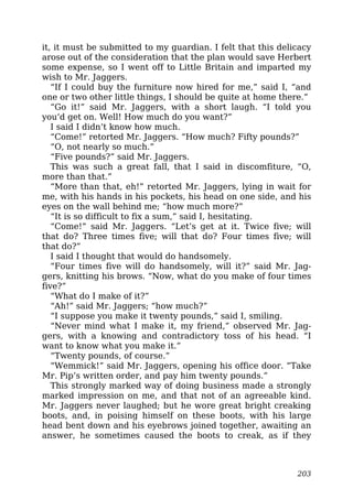 it, it must be submitted to my guardian. I felt that this delicacy
arose out of the consideration that the plan would save Herbert
some expense, so I went off to Little Britain and imparted my
wish to Mr. Jaggers.
“If I could buy the furniture now hired for me,” said I, “and
one or two other little things, I should be quite at home there.”
“Go it!” said Mr. Jaggers, with a short laugh. “I told you
you’d get on. Well! How much do you want?”
I said I didn’t know how much.
“Come!” retorted Mr. Jaggers. “How much? Fifty pounds?”
“O, not nearly so much.”
“Five pounds?” said Mr. Jaggers.
This was such a great fall, that I said in discomfiture, “O,
more than that.”
“More than that, eh!” retorted Mr. Jaggers, lying in wait for
me, with his hands in his pockets, his head on one side, and his
eyes on the wall behind me; “how much more?”
“It is so difficult to fix a sum,” said I, hesitating.
“Come!” said Mr. Jaggers. “Let’s get at it. Twice five; will
that do? Three times five; will that do? Four times five; will
that do?”
I said I thought that would do handsomely.
“Four times five will do handsomely, will it?” said Mr. Jag-
gers, knitting his brows. “Now, what do you make of four times
five?”
“What do I make of it?”
“Ah!” said Mr. Jaggers; “how much?”
“I suppose you make it twenty pounds,” said I, smiling.
“Never mind what I make it, my friend,” observed Mr. Jag-
gers, with a knowing and contradictory toss of his head. “I
want to know what you make it.”
“Twenty pounds, of course.”
“Wemmick!” said Mr. Jaggers, opening his office door. “Take
Mr. Pip’s written order, and pay him twenty pounds.”
This strongly marked way of doing business made a strongly
marked impression on me, and that not of an agreeable kind.
Mr. Jaggers never laughed; but he wore great bright creaking
boots, and, in poising himself on these boots, with his large
head bent down and his eyebrows joined together, awaiting an
answer, he sometimes caused the boots to creak, as if they
203
 