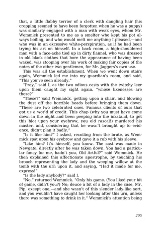 that, a little flabby terrier of a clerk with dangling hair (his
cropping seemed to have been forgotten when he was a puppy)
was similarly engaged with a man with weak eyes, whom Mr.
Wemmick presented to me as a smelter who kept his pot al-
ways boiling, and who would melt me anything I pleased,—and
who was in an excessive white-perspiration, as if he had been
trying his art on himself. In a back room, a high-shouldered
man with a face-ache tied up in dirty flannel, who was dressed
in old black clothes that bore the appearance of having been
waxed, was stooping over his work of making fair copies of the
notes of the other two gentlemen, for Mr. Jaggers’s own use.
This was all the establishment. When we went down stairs
again, Wemmick led me into my guardian’s room, and said,
“This you’ve seen already.”
“Pray,” said I, as the two odious casts with the twitchy leer
upon them caught my sight again, “whose likenesses are
those?”
“These?” said Wemmick, getting upon a chair, and blowing
the dust off the horrible heads before bringing them down.
“These are two celebrated ones. Famous clients of ours that
got us a world of credit. This chap (why you must have come
down in the night and been peeping into the inkstand, to get
this blot upon your eyebrow, you old rascal!) murdered his
master, and, considering that he wasn’t brought up to evid-
ence, didn’t plan it badly.”
“Is it like him?” I asked, recoiling from the brute, as Wem-
mick spat upon his eyebrow and gave it a rub with his sleeve.
“Like him? It’s himself, you know. The cast was made in
Newgate, directly after he was taken down. You had a particu-
lar fancy for me, hadn’t you, Old Artful?” said Wemmick. He
then explained this affectionate apostrophe, by touching his
brooch representing the lady and the weeping willow at the
tomb with the urn upon it, and saying, “Had it made for me,
express!”
“Is the lady anybody?” said I.
“No,” returned Wemmick. “Only his game. (You liked your bit
of game, didn’t you?) No; deuce a bit of a lady in the case, Mr.
Pip, except one,—and she wasn’t of this slender lady-like sort,
and you wouldn’t have caught her looking after this urn, unless
there was something to drink in it.” Wemmick’s attention being
205
 