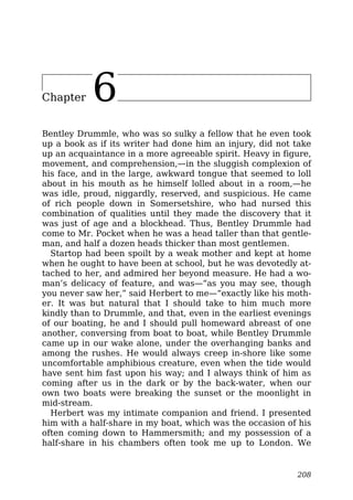 Chapter 6
Bentley Drummle, who was so sulky a fellow that he even took
up a book as if its writer had done him an injury, did not take
up an acquaintance in a more agreeable spirit. Heavy in figure,
movement, and comprehension,—in the sluggish complexion of
his face, and in the large, awkward tongue that seemed to loll
about in his mouth as he himself lolled about in a room,—he
was idle, proud, niggardly, reserved, and suspicious. He came
of rich people down in Somersetshire, who had nursed this
combination of qualities until they made the discovery that it
was just of age and a blockhead. Thus, Bentley Drummle had
come to Mr. Pocket when he was a head taller than that gentle-
man, and half a dozen heads thicker than most gentlemen.
Startop had been spoilt by a weak mother and kept at home
when he ought to have been at school, but he was devotedly at-
tached to her, and admired her beyond measure. He had a wo-
man’s delicacy of feature, and was—“as you may see, though
you never saw her,” said Herbert to me—“exactly like his moth-
er. It was but natural that I should take to him much more
kindly than to Drummle, and that, even in the earliest evenings
of our boating, he and I should pull homeward abreast of one
another, conversing from boat to boat, while Bentley Drummle
came up in our wake alone, under the overhanging banks and
among the rushes. He would always creep in-shore like some
uncomfortable amphibious creature, even when the tide would
have sent him fast upon his way; and I always think of him as
coming after us in the dark or by the back-water, when our
own two boats were breaking the sunset or the moonlight in
mid-stream.
Herbert was my intimate companion and friend. I presented
him with a half-share in my boat, which was the occasion of his
often coming down to Hammersmith; and my possession of a
half-share in his chambers often took me up to London. We
208
 