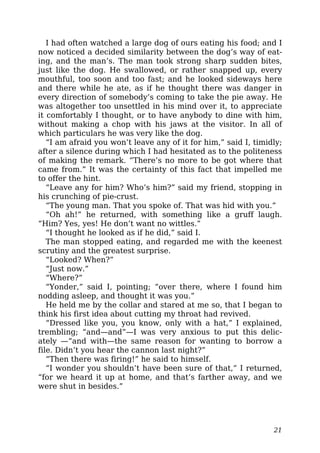 I had often watched a large dog of ours eating his food; and I
now noticed a decided similarity between the dog’s way of eat-
ing, and the man’s. The man took strong sharp sudden bites,
just like the dog. He swallowed, or rather snapped up, every
mouthful, too soon and too fast; and he looked sideways here
and there while he ate, as if he thought there was danger in
every direction of somebody’s coming to take the pie away. He
was altogether too unsettled in his mind over it, to appreciate
it comfortably I thought, or to have anybody to dine with him,
without making a chop with his jaws at the visitor. In all of
which particulars he was very like the dog.
“I am afraid you won’t leave any of it for him,” said I, timidly;
after a silence during which I had hesitated as to the politeness
of making the remark. “There’s no more to be got where that
came from.” It was the certainty of this fact that impelled me
to offer the hint.
“Leave any for him? Who’s him?” said my friend, stopping in
his crunching of pie-crust.
“The young man. That you spoke of. That was hid with you.”
“Oh ah!” he returned, with something like a gruff laugh.
“Him? Yes, yes! He don’t want no wittles.”
“I thought he looked as if he did,” said I.
The man stopped eating, and regarded me with the keenest
scrutiny and the greatest surprise.
“Looked? When?”
“Just now.”
“Where?”
“Yonder,” said I, pointing; “over there, where I found him
nodding asleep, and thought it was you.”
He held me by the collar and stared at me so, that I began to
think his first idea about cutting my throat had revived.
“Dressed like you, you know, only with a hat,” I explained,
trembling; “and—and”—I was very anxious to put this delic-
ately —“and with—the same reason for wanting to borrow a
file. Didn’t you hear the cannon last night?”
“Then there was firing!” he said to himself.
“I wonder you shouldn’t have been sure of that,” I returned,
“for we heard it up at home, and that’s farther away, and we
were shut in besides.”
21
 