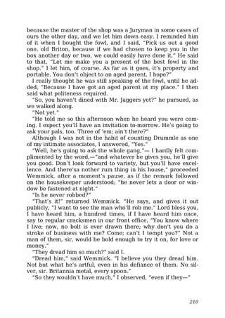 because the master of the shop was a Juryman in some cases of
ours the other day, and we let him down easy. I reminded him
of it when I bought the fowl, and I said, “Pick us out a good
one, old Briton, because if we had chosen to keep you in the
box another day or two, we could easily have done it.” He said
to that, “Let me make you a present of the best fowl in the
shop.” I let him, of course. As far as it goes, it’s property and
portable. You don’t object to an aged parent, I hope?”
I really thought he was still speaking of the fowl, until he ad-
ded, “Because I have got an aged parent at my place.” I then
said what politeness required.
“So, you haven’t dined with Mr. Jaggers yet?” he pursued, as
we walked along.
“Not yet.”
“He told me so this afternoon when he heard you were com-
ing. I expect you’ll have an invitation to-morrow. He’s going to
ask your pals, too. Three of ’em; ain’t there?”
Although I was not in the habit of counting Drummle as one
of my intimate associates, I answered, “Yes.”
“Well, he’s going to ask the whole gang,”— I hardly felt com-
plimented by the word,—“and whatever he gives you, he’ll give
you good. Don’t look forward to variety, but you’ll have excel-
lence. And there’sa nother rum thing in his house,” proceeded
Wemmick, after a moment’s pause, as if the remark followed
on the housekeeper understood; “he never lets a door or win-
dow be fastened at night.”
“Is he never robbed?”
“That’s it!” returned Wemmick. “He says, and gives it out
publicly, “I want to see the man who’ll rob me.” Lord bless you,
I have heard him, a hundred times, if I have heard him once,
say to regular cracksmen in our front office, “You know where
I live; now, no bolt is ever drawn there; why don’t you do a
stroke of business with me? Come; can’t I tempt you?” Not a
man of them, sir, would be bold enough to try it on, for love or
money.”
“They dread him so much?” said I.
“Dread him,” said Wemmick. “I believe you they dread him.
Not but what he’s artful, even in his defiance of them. No sil-
ver, sir. Britannia metal, every spoon.”
“So they wouldn’t have much,” I observed, “even if they—”
210
 