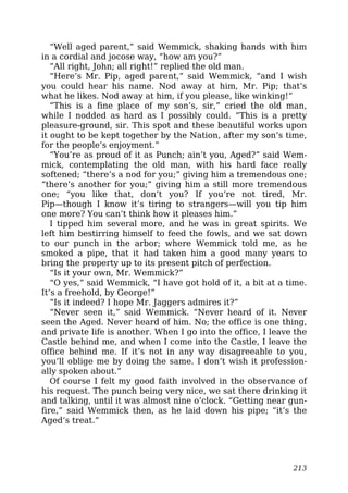 “Well aged parent,” said Wemmick, shaking hands with him
in a cordial and jocose way, “how am you?”
“All right, John; all right!” replied the old man.
“Here’s Mr. Pip, aged parent,” said Wemmick, “and I wish
you could hear his name. Nod away at him, Mr. Pip; that’s
what he likes. Nod away at him, if you please, like winking!”
“This is a fine place of my son’s, sir,” cried the old man,
while I nodded as hard as I possibly could. “This is a pretty
pleasure-ground, sir. This spot and these beautiful works upon
it ought to be kept together by the Nation, after my son’s time,
for the people’s enjoyment.”
“You’re as proud of it as Punch; ain’t you, Aged?” said Wem-
mick, contemplating the old man, with his hard face really
softened; “there’s a nod for you;” giving him a tremendous one;
“there’s another for you;” giving him a still more tremendous
one; “you like that, don’t you? If you’re not tired, Mr.
Pip—though I know it’s tiring to strangers—will you tip him
one more? You can’t think how it pleases him.”
I tipped him several more, and he was in great spirits. We
left him bestirring himself to feed the fowls, and we sat down
to our punch in the arbor; where Wemmick told me, as he
smoked a pipe, that it had taken him a good many years to
bring the property up to its present pitch of perfection.
“Is it your own, Mr. Wemmick?”
“O yes,” said Wemmick, “I have got hold of it, a bit at a time.
It’s a freehold, by George!”
“Is it indeed? I hope Mr. Jaggers admires it?”
“Never seen it,” said Wemmick. “Never heard of it. Never
seen the Aged. Never heard of him. No; the office is one thing,
and private life is another. When I go into the office, I leave the
Castle behind me, and when I come into the Castle, I leave the
office behind me. If it’s not in any way disagreeable to you,
you’ll oblige me by doing the same. I don’t wish it profession-
ally spoken about.”
Of course I felt my good faith involved in the observance of
his request. The punch being very nice, we sat there drinking it
and talking, until it was almost nine o’clock. “Getting near gun-
fire,” said Wemmick then, as he laid down his pipe; “it’s the
Aged’s treat.”
213
 