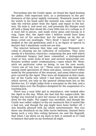 Proceeding into the Castle again, we found the Aged heating
the poker, with expectant eyes, as a preliminary to the per-
formance of this great nightly ceremony. Wemmick stood with
his watch in his hand until the moment was come for him to
take the red-hot poker from the Aged, and repair to the bat-
tery. He took it, and went out, and presently the Stinger went
off with a Bang that shook the crazy little box of a cottage as if
it must fall to pieces, and made every glass and teacup in it
ring. Upon this, the Aged—who I believe would have been
blown out of his arm-chair but for holding on by the el-
bows—cried out exultingly, “He’s fired! I heerd him!” and I
nodded at the old gentleman until it is no figure of speech to
declare that I absolutely could not see him.
The interval between that time and supper Wemmick de-
voted to showing me his collection of curiosities. They were
mostly of a felonious character; comprising the pen with which
a celebrated forgery had been committed, a distinguished
razor or two, some locks of hair, and several manuscript con-
fessions written under condemnation,—upon which Mr. Wem-
mick set particular value as being, to use his own words,
“every one of ’em Lies, sir.” These were agreeably dispersed
among small specimens of china and glass, various neat trifles
made by the proprietor of the museum, and some tobacco-stop-
pers carved by the Aged. They were all displayed in that cham-
ber of the Castle into which I had been first inducted, and
which served, not only as the general sitting-room but as the
kitchen too, if I might judge from a saucepan on the hob, and a
brazen bijou over the fireplace designed for the suspension of a
roasting-jack.
There was a neat little girl in attendance, who looked after
the Aged in the day. When she had laid the supper-cloth, the
bridge was lowered to give her means of egress, and she with-
drew for the night. The supper was excellent; and though the
Castle was rather subject to dry-rot insomuch that it tasted like
a bad nut, and though the pig might have been farther off, I
was heartily pleased with my whole entertainment. Nor was
there any drawback on my little turret bedroom, beyond there
being such a very thin ceiling between me and the flagstaff,
that when I lay down on my back in bed, it seemed as if I had
to balance that pole on my forehead all night.
214
 