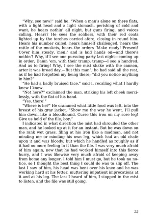 “Why, see now!” said he. “When a man’s alone on these flats,
with a light head and a light stomach, perishing of cold and
want, he hears nothin’ all night, but guns firing, and voices
calling. Hears? He sees the soldiers, with their red coats
lighted up by the torches carried afore, closing in round him.
Hears his number called, hears himself challenged, hears the
rattle of the muskets, hears the orders ‘Make ready! Present!
Cover him steady, men!’ and is laid hands on—and there’s
nothin’! Why, if I see one pursuing party last night—coming up
in order, Damn ’em, with their tramp, tramp—I see a hundred.
And as to firing! Why, I see the mist shake with the cannon,
arter it was broad day,—But this man”; he had said all the rest,
as if he had forgotten my being there; “did you notice anything
in him?”
“He had a badly bruised face,” said I, recalling what I hardly
knew I knew.
“Not here?” exclaimed the man, striking his left cheek merci-
lessly, with the flat of his hand.
“Yes, there!”
“Where is he?” He crammed what little food was left, into the
breast of his gray jacket. “Show me the way he went. I’ll pull
him down, like a bloodhound. Curse this iron on my sore leg!
Give us hold of the file, boy.”
I indicated in what direction the mist had shrouded the other
man, and he looked up at it for an instant. But he was down on
the rank wet grass, filing at his iron like a madman, and not
minding me or minding his own leg, which had an old chafe
upon it and was bloody, but which he handled as roughly as if
it had no more feeling in it than the file. I was very much afraid
of him again, now that he had worked himself into this fierce
hurry, and I was likewise very much afraid of keeping away
from home any longer. I told him I must go, but he took no no-
tice, so I thought the best thing I could do was to slip off. The
last I saw of him, his head was bent over his knee and he was
working hard at his fetter, muttering impatient imprecations at
it and at his leg. The last I heard of him, I stopped in the mist
to listen, and the file was still going.
22
 