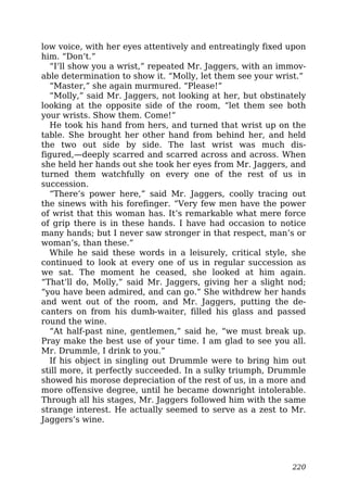 low voice, with her eyes attentively and entreatingly fixed upon
him. “Don’t.”
“I’ll show you a wrist,” repeated Mr. Jaggers, with an immov-
able determination to show it. “Molly, let them see your wrist.”
“Master,” she again murmured. “Please!”
“Molly,” said Mr. Jaggers, not looking at her, but obstinately
looking at the opposite side of the room, “let them see both
your wrists. Show them. Come!”
He took his hand from hers, and turned that wrist up on the
table. She brought her other hand from behind her, and held
the two out side by side. The last wrist was much dis-
figured,—deeply scarred and scarred across and across. When
she held her hands out she took her eyes from Mr. Jaggers, and
turned them watchfully on every one of the rest of us in
succession.
“There’s power here,” said Mr. Jaggers, coolly tracing out
the sinews with his forefinger. “Very few men have the power
of wrist that this woman has. It’s remarkable what mere force
of grip there is in these hands. I have had occasion to notice
many hands; but I never saw stronger in that respect, man’s or
woman’s, than these.”
While he said these words in a leisurely, critical style, she
continued to look at every one of us in regular succession as
we sat. The moment he ceased, she looked at him again.
“That’ll do, Molly,” said Mr. Jaggers, giving her a slight nod;
“you have been admired, and can go.” She withdrew her hands
and went out of the room, and Mr. Jaggers, putting the de-
canters on from his dumb-waiter, filled his glass and passed
round the wine.
“At half-past nine, gentlemen,” said he, “we must break up.
Pray make the best use of your time. I am glad to see you all.
Mr. Drummle, I drink to you.”
If his object in singling out Drummle were to bring him out
still more, it perfectly succeeded. In a sulky triumph, Drummle
showed his morose depreciation of the rest of us, in a more and
more offensive degree, until he became downright intolerable.
Through all his stages, Mr. Jaggers followed him with the same
strange interest. He actually seemed to serve as a zest to Mr.
Jaggers’s wine.
220
 