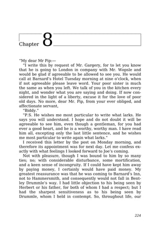Chapter 8
“My dear Mr Pip:—
“I write this by request of Mr. Gargery, for to let you know
that he is going to London in company with Mr. Wopsle and
would be glad if agreeable to be allowed to see you. He would
call at Barnard’s Hotel Tuesday morning at nine o’clock, when
if not agreeable please leave word. Your poor sister is much
the same as when you left. We talk of you in the kitchen every
night, and wonder what you are saying and doing. If now con-
sidered in the light of a liberty, excuse it for the love of poor
old days. No more, dear Mr. Pip, from your ever obliged, and
affectionate servant,
“Biddy.”
“P.S. He wishes me most particular to write what larks. He
says you will understand. I hope and do not doubt it will be
agreeable to see him, even though a gentleman, for you had
ever a good heart, and he is a worthy, worthy man. I have read
him all, excepting only the last little sentence, and he wishes
me most particular to write again what larks.”
I received this letter by the post on Monday morning, and
therefore its appointment was for next day. Let me confess ex-
actly with what feelings I looked forward to Joe’s coming.
Not with pleasure, though I was bound to him by so many
ties; no; with considerable disturbance, some mortification,
and a keen sense of incongruity. If I could have kept him away
by paying money, I certainly would have paid money. My
greatest reassurance was that he was coming to Barnard’s Inn,
not to Hammersmith, and consequently would not fall in Bent-
ley Drummle’s way. I had little objection to his being seen by
Herbert or his father, for both of whom I had a respect; but I
had the sharpest sensitiveness as to his being seen by
Drummle, whom I held in contempt. So, throughout life, our
224
 