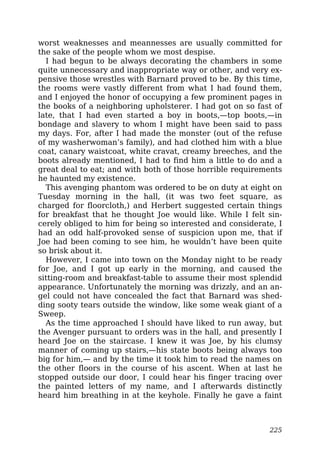 worst weaknesses and meannesses are usually committed for
the sake of the people whom we most despise.
I had begun to be always decorating the chambers in some
quite unnecessary and inappropriate way or other, and very ex-
pensive those wrestles with Barnard proved to be. By this time,
the rooms were vastly different from what I had found them,
and I enjoyed the honor of occupying a few prominent pages in
the books of a neighboring upholsterer. I had got on so fast of
late, that I had even started a boy in boots,—top boots,—in
bondage and slavery to whom I might have been said to pass
my days. For, after I had made the monster (out of the refuse
of my washerwoman’s family), and had clothed him with a blue
coat, canary waistcoat, white cravat, creamy breeches, and the
boots already mentioned, I had to find him a little to do and a
great deal to eat; and with both of those horrible requirements
he haunted my existence.
This avenging phantom was ordered to be on duty at eight on
Tuesday morning in the hall, (it was two feet square, as
charged for floorcloth,) and Herbert suggested certain things
for breakfast that he thought Joe would like. While I felt sin-
cerely obliged to him for being so interested and considerate, I
had an odd half-provoked sense of suspicion upon me, that if
Joe had been coming to see him, he wouldn’t have been quite
so brisk about it.
However, I came into town on the Monday night to be ready
for Joe, and I got up early in the morning, and caused the
sitting-room and breakfast-table to assume their most splendid
appearance. Unfortunately the morning was drizzly, and an an-
gel could not have concealed the fact that Barnard was shed-
ding sooty tears outside the window, like some weak giant of a
Sweep.
As the time approached I should have liked to run away, but
the Avenger pursuant to orders was in the hall, and presently I
heard Joe on the staircase. I knew it was Joe, by his clumsy
manner of coming up stairs,—his state boots being always too
big for him,— and by the time it took him to read the names on
the other floors in the course of his ascent. When at last he
stopped outside our door, I could hear his finger tracing over
the painted letters of my name, and I afterwards distinctly
heard him breathing in at the keyhole. Finally he gave a faint
225
 