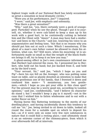 highest tragic walk of our National Bard has lately occasioned
so great a sensation in local dramatic circles.”
“Were you at his performance, Joe?” I inquired.
“I were,” said Joe, with emphasis and solemnity.
“Was there a great sensation?”
“Why,” said Joe, “yes, there certainly were a peck of orange-
peel. Partickler when he see the ghost. Though I put it to your-
self, sir, whether it were calc’lated to keep a man up to his
work with a good hart, to be continiwally cutting in betwixt
him and the Ghost with “Amen!” A man may have had a misfor-
tun’ and been in the Church,” said Joe, lowering his voice to an
argumentative and feeling tone, “but that is no reason why you
should put him out at such a time. Which I meantersay, if the
ghost of a man’s own father cannot be allowed to claim his at-
tention, what can, Sir? Still more, when his mourning ‘at is un-
fortunately made so small as that the weight of the black feath-
ers brings it off, try to keep it on how you may.”
A ghost-seeing effect in Joe’s own countenance informed me
that Herbert had entered the room. So, I presented Joe to Her-
bert, who held out his hand; but Joe backed from it, and held
on by the bird’s-nest.
“Your servant, Sir,” said Joe, “which I hope as you and
Pip”—here his eye fell on the Avenger, who was putting some
toast on table, and so plainly denoted an intention to make that
young gentleman one of the family, that I frowned it down and
confused him more— “I meantersay, you two gentle-
men,—which I hope as you get your elths in this close spot?
For the present may be a werry good inn, according to London
opinions,” said Joe, confidentially, “and I believe its character
do stand i; but I wouldn’t keep a pig in it myself,—not in the
case that I wished him to fatten wholesome and to eat with a
meller flavor on him.”
Having borne this flattering testimony to the merits of our
dwelling-place, and having incidentally shown this tendency to
call me “sir,” Joe, being invited to sit down to table, looked all
round the room for a suitable spot on which to deposit his
hat,—as if it were only on some very few rare substances in
nature that it could find a resting place,—and ultimately stood
it on an extreme corner of the chimney-piece, from which it
ever afterwards fell off at intervals.
227
 