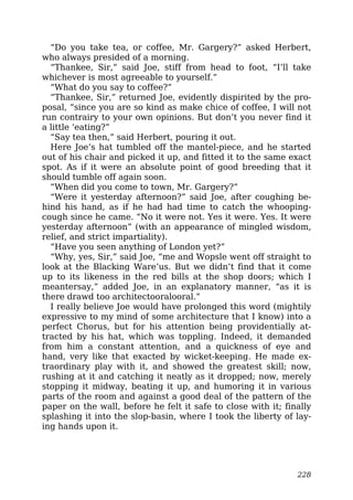 “Do you take tea, or coffee, Mr. Gargery?” asked Herbert,
who always presided of a morning.
“Thankee, Sir,” said Joe, stiff from head to foot, “I’ll take
whichever is most agreeable to yourself.”
“What do you say to coffee?”
“Thankee, Sir,” returned Joe, evidently dispirited by the pro-
posal, “since you are so kind as make chice of coffee, I will not
run contrairy to your own opinions. But don’t you never find it
a little ‘eating?”
“Say tea then,” said Herbert, pouring it out.
Here Joe’s hat tumbled off the mantel-piece, and he started
out of his chair and picked it up, and fitted it to the same exact
spot. As if it were an absolute point of good breeding that it
should tumble off again soon.
“When did you come to town, Mr. Gargery?”
“Were it yesterday afternoon?” said Joe, after coughing be-
hind his hand, as if he had had time to catch the whooping-
cough since he came. “No it were not. Yes it were. Yes. It were
yesterday afternoon” (with an appearance of mingled wisdom,
relief, and strict impartiality).
“Have you seen anything of London yet?”
“Why, yes, Sir,” said Joe, “me and Wopsle went off straight to
look at the Blacking Ware’us. But we didn’t find that it come
up to its likeness in the red bills at the shop doors; which I
meantersay,” added Joe, in an explanatory manner, “as it is
there drawd too architectooralooral.”
I really believe Joe would have prolonged this word (mightily
expressive to my mind of some architecture that I know) into a
perfect Chorus, but for his attention being providentially at-
tracted by his hat, which was toppling. Indeed, it demanded
from him a constant attention, and a quickness of eye and
hand, very like that exacted by wicket-keeping. He made ex-
traordinary play with it, and showed the greatest skill; now,
rushing at it and catching it neatly as it dropped; now, merely
stopping it midway, beating it up, and humoring it in various
parts of the room and against a good deal of the pattern of the
paper on the wall, before he felt it safe to close with it; finally
splashing it into the slop-basin, where I took the liberty of lay-
ing hands upon it.
228
 