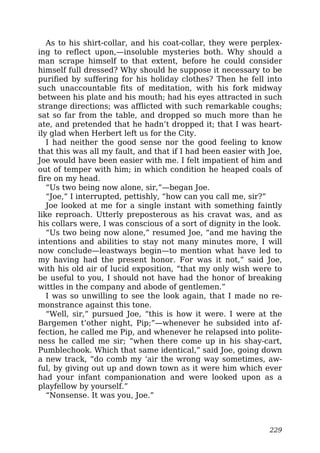 As to his shirt-collar, and his coat-collar, they were perplex-
ing to reflect upon,—insoluble mysteries both. Why should a
man scrape himself to that extent, before he could consider
himself full dressed? Why should he suppose it necessary to be
purified by suffering for his holiday clothes? Then he fell into
such unaccountable fits of meditation, with his fork midway
between his plate and his mouth; had his eyes attracted in such
strange directions; was afflicted with such remarkable coughs;
sat so far from the table, and dropped so much more than he
ate, and pretended that he hadn’t dropped it; that I was heart-
ily glad when Herbert left us for the City.
I had neither the good sense nor the good feeling to know
that this was all my fault, and that if I had been easier with Joe,
Joe would have been easier with me. I felt impatient of him and
out of temper with him; in which condition he heaped coals of
fire on my head.
“Us two being now alone, sir,”—began Joe.
“Joe,” I interrupted, pettishly, “how can you call me, sir?”
Joe looked at me for a single instant with something faintly
like reproach. Utterly preposterous as his cravat was, and as
his collars were, I was conscious of a sort of dignity in the look.
“Us two being now alone,” resumed Joe, “and me having the
intentions and abilities to stay not many minutes more, I will
now conclude—leastways begin—to mention what have led to
my having had the present honor. For was it not,” said Joe,
with his old air of lucid exposition, “that my only wish were to
be useful to you, I should not have had the honor of breaking
wittles in the company and abode of gentlemen.”
I was so unwilling to see the look again, that I made no re-
monstrance against this tone.
“Well, sir,” pursued Joe, “this is how it were. I were at the
Bargemen t’other night, Pip;”—whenever he subsided into af-
fection, he called me Pip, and whenever he relapsed into polite-
ness he called me sir; “when there come up in his shay-cart,
Pumblechook. Which that same identical,” said Joe, going down
a new track, “do comb my ‘air the wrong way sometimes, aw-
ful, by giving out up and down town as it were him which ever
had your infant companionation and were looked upon as a
playfellow by yourself.”
“Nonsense. It was you, Joe.”
229
 