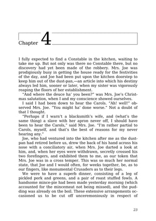 Chapter 4
I fully expected to find a Constable in the kitchen, waiting to
take me up. But not only was there no Constable there, but no
discovery had yet been made of the robbery. Mrs. Joe was
prodigiously busy in getting the house ready for the festivities
of the day, and Joe had been put upon the kitchen doorstep to
keep him out of the dust-pan,—an article into which his destiny
always led him, sooner or later, when my sister was vigorously
reaping the floors of her establishment.
“And where the deuce ha’ you been?” was Mrs. Joe’s Christ-
mas salutation, when I and my conscience showed ourselves.
I said I had been down to hear the Carols. “Ah! well!” ob-
served Mrs. Joe. “You might ha’ done worse.” Not a doubt of
that I thought.
“Perhaps if I warn’t a blacksmith’s wife, and (what’s the
same thing) a slave with her apron never off, I should have
been to hear the Carols,” said Mrs. Joe. “I’m rather partial to
Carols, myself, and that’s the best of reasons for my never
hearing any.”
Joe, who had ventured into the kitchen after me as the dust-
pan had retired before us, drew the back of his hand across his
nose with a conciliatory air, when Mrs. Joe darted a look at
him, and, when her eyes were withdrawn, secretly crossed his
two forefingers, and exhibited them to me, as our token that
Mrs. Joe was in a cross temper. This was so much her normal
state, that Joe and I would often, for weeks together, be, as to
our fingers, like monumental Crusaders as to their legs.
We were to have a superb dinner, consisting of a leg of
pickled pork and greens, and a pair of roast stuffed fowls. A
handsome mince-pie had been made yesterday morning (which
accounted for the mincemeat not being missed), and the pud-
ding was already on the boil. These extensive arrangements oc-
casioned us to be cut off unceremoniously in respect of
23
 