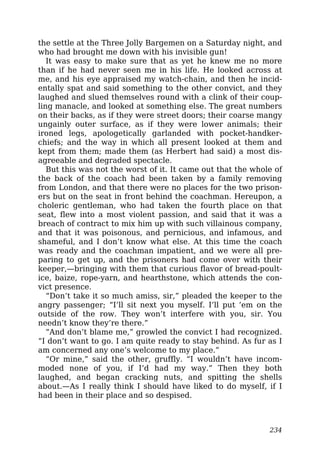 the settle at the Three Jolly Bargemen on a Saturday night, and
who had brought me down with his invisible gun!
It was easy to make sure that as yet he knew me no more
than if he had never seen me in his life. He looked across at
me, and his eye appraised my watch-chain, and then he incid-
entally spat and said something to the other convict, and they
laughed and slued themselves round with a clink of their coup-
ling manacle, and looked at something else. The great numbers
on their backs, as if they were street doors; their coarse mangy
ungainly outer surface, as if they were lower animals; their
ironed legs, apologetically garlanded with pocket-handker-
chiefs; and the way in which all present looked at them and
kept from them; made them (as Herbert had said) a most dis-
agreeable and degraded spectacle.
But this was not the worst of it. It came out that the whole of
the back of the coach had been taken by a family removing
from London, and that there were no places for the two prison-
ers but on the seat in front behind the coachman. Hereupon, a
choleric gentleman, who had taken the fourth place on that
seat, flew into a most violent passion, and said that it was a
breach of contract to mix him up with such villainous company,
and that it was poisonous, and pernicious, and infamous, and
shameful, and I don’t know what else. At this time the coach
was ready and the coachman impatient, and we were all pre-
paring to get up, and the prisoners had come over with their
keeper,—bringing with them that curious flavor of bread-poult-
ice, baize, rope-yarn, and hearthstone, which attends the con-
vict presence.
“Don’t take it so much amiss, sir,” pleaded the keeper to the
angry passenger; “I’ll sit next you myself. I’ll put ’em on the
outside of the row. They won’t interfere with you, sir. You
needn’t know they’re there.”
“And don’t blame me,” growled the convict I had recognized.
“I don’t want to go. I am quite ready to stay behind. As fur as I
am concerned any one’s welcome to my place.”
“Or mine,” said the other, gruffly. “I wouldn’t have incom-
moded none of you, if I’d had my way.” Then they both
laughed, and began cracking nuts, and spitting the shells
about.—As I really think I should have liked to do myself, if I
had been in their place and so despised.
234
 