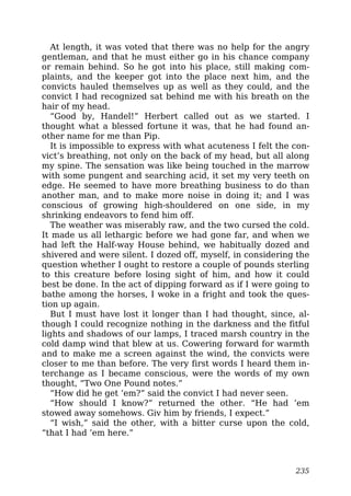 At length, it was voted that there was no help for the angry
gentleman, and that he must either go in his chance company
or remain behind. So he got into his place, still making com-
plaints, and the keeper got into the place next him, and the
convicts hauled themselves up as well as they could, and the
convict I had recognized sat behind me with his breath on the
hair of my head.
“Good by, Handel!” Herbert called out as we started. I
thought what a blessed fortune it was, that he had found an-
other name for me than Pip.
It is impossible to express with what acuteness I felt the con-
vict’s breathing, not only on the back of my head, but all along
my spine. The sensation was like being touched in the marrow
with some pungent and searching acid, it set my very teeth on
edge. He seemed to have more breathing business to do than
another man, and to make more noise in doing it; and I was
conscious of growing high-shouldered on one side, in my
shrinking endeavors to fend him off.
The weather was miserably raw, and the two cursed the cold.
It made us all lethargic before we had gone far, and when we
had left the Half-way House behind, we habitually dozed and
shivered and were silent. I dozed off, myself, in considering the
question whether I ought to restore a couple of pounds sterling
to this creature before losing sight of him, and how it could
best be done. In the act of dipping forward as if I were going to
bathe among the horses, I woke in a fright and took the ques-
tion up again.
But I must have lost it longer than I had thought, since, al-
though I could recognize nothing in the darkness and the fitful
lights and shadows of our lamps, I traced marsh country in the
cold damp wind that blew at us. Cowering forward for warmth
and to make me a screen against the wind, the convicts were
closer to me than before. The very first words I heard them in-
terchange as I became conscious, were the words of my own
thought, “Two One Pound notes.”
“How did he get ’em?” said the convict I had never seen.
“How should I know?” returned the other. “He had ’em
stowed away somehows. Giv him by friends, I expect.”
“I wish,” said the other, with a bitter curse upon the cold,
“that I had ’em here.”
235
 