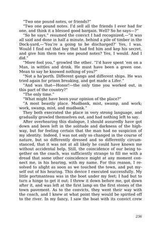 “Two one pound notes, or friends?”
“Two one pound notes. I’d sell all the friends I ever had for
one, and think it a blessed good bargain. Well? So he says—?”
“So he says,” resumed the convict I had recognized,—“it was
all said and done in half a minute, behind a pile of timber in the
Dock-yard,—‘You’re a going to be discharged?’ Yes, I was.
Would I find out that boy that had fed him and kep his secret,
and give him them two one pound notes? Yes, I would. And I
did.”
“More fool you,” growled the other. “I’d have spent ’em on a
Man, in wittles and drink. He must have been a green one.
Mean to say he knowed nothing of you?”
“Not a ha’porth. Different gangs and different ships. He was
tried again for prison breaking, and got made a Lifer.”
“And was that—Honor!—the only time you worked out, in
this part of the country?”
“The only time.”
“What might have been your opinion of the place?”
“A most beastly place. Mudbank, mist, swamp, and work;
work, swamp, mist, and mudbank.”
They both execrated the place in very strong language, and
gradually growled themselves out, and had nothing left to say.
After overhearing this dialogue, I should assuredly have got
down and been left in the solitude and darkness of the high-
way, but for feeling certain that the man had no suspicion of
my identity. Indeed, I was not only so changed in the course of
nature, but so differently dressed and so differently circum-
stanced, that it was not at all likely he could have known me
without accidental help. Still, the coincidence of our being to-
gether on the coach, was sufficiently strange to fill me with a
dread that some other coincidence might at any moment con-
nect me, in his hearing, with my name. For this reason, I re-
solved to alight as soon as we touched the town, and put my-
self out of his hearing. This device I executed successfully. My
little portmanteau was in the boot under my feet; I had but to
turn a hinge to get it out; I threw it down before me, got down
after it, and was left at the first lamp on the first stones of the
town pavement. As to the convicts, they went their way with
the coach, and I knew at what point they would be spirited off
to the river. In my fancy, I saw the boat with its convict crew
236
 