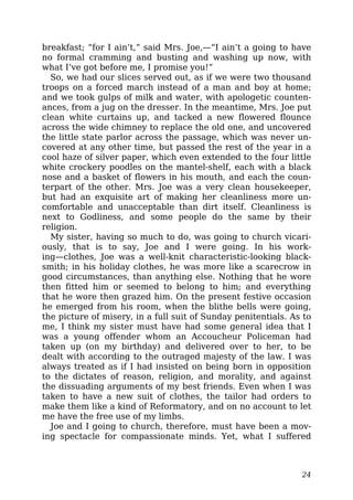 breakfast; “for I ain’t,” said Mrs. Joe,—“I ain’t a going to have
no formal cramming and busting and washing up now, with
what I’ve got before me, I promise you!”
So, we had our slices served out, as if we were two thousand
troops on a forced march instead of a man and boy at home;
and we took gulps of milk and water, with apologetic counten-
ances, from a jug on the dresser. In the meantime, Mrs. Joe put
clean white curtains up, and tacked a new flowered flounce
across the wide chimney to replace the old one, and uncovered
the little state parlor across the passage, which was never un-
covered at any other time, but passed the rest of the year in a
cool haze of silver paper, which even extended to the four little
white crockery poodles on the mantel-shelf, each with a black
nose and a basket of flowers in his mouth, and each the coun-
terpart of the other. Mrs. Joe was a very clean housekeeper,
but had an exquisite art of making her cleanliness more un-
comfortable and unacceptable than dirt itself. Cleanliness is
next to Godliness, and some people do the same by their
religion.
My sister, having so much to do, was going to church vicari-
ously, that is to say, Joe and I were going. In his work-
ing—clothes, Joe was a well-knit characteristic-looking black-
smith; in his holiday clothes, he was more like a scarecrow in
good circumstances, than anything else. Nothing that he wore
then fitted him or seemed to belong to him; and everything
that he wore then grazed him. On the present festive occasion
he emerged from his room, when the blithe bells were going,
the picture of misery, in a full suit of Sunday penitentials. As to
me, I think my sister must have had some general idea that I
was a young offender whom an Accoucheur Policeman had
taken up (on my birthday) and delivered over to her, to be
dealt with according to the outraged majesty of the law. I was
always treated as if I had insisted on being born in opposition
to the dictates of reason, religion, and morality, and against
the dissuading arguments of my best friends. Even when I was
taken to have a new suit of clothes, the tailor had orders to
make them like a kind of Reformatory, and on no account to let
me have the free use of my limbs.
Joe and I going to church, therefore, must have been a mov-
ing spectacle for compassionate minds. Yet, what I suffered
24
 