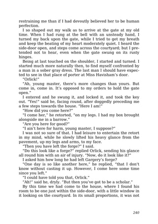 restraining me than if I had devoutly believed her to be human
perfection.
I so shaped out my walk as to arrive at the gate at my old
time. When I had rung at the bell with an unsteady hand, I
turned my back upon the gate, while I tried to get my breath
and keep the beating of my heart moderately quiet. I heard the
side-door open, and steps come across the courtyard; but I pre-
tended not to hear, even when the gate swung on its rusty
hinges.
Being at last touched on the shoulder, I started and turned. I
started much more naturally then, to find myself confronted by
a man in a sober gray dress. The last man I should have expec-
ted to see in that place of porter at Miss Havisham’s door.
“Orlick!”
“Ah, young master, there’s more changes than yours. But
come in, come in. It’s opposed to my orders to hold the gate
open.”
I entered and he swung it, and locked it, and took the key
out. “Yes!” said he, facing round, after doggedly preceding me
a few steps towards the house. “Here I am!”
“How did you come here?”
“I come her,” he retorted, “on my legs. I had my box brought
alongside me in a barrow.”
“Are you here for good?”
“I ain’t here for harm, young master, I suppose?”
I was not so sure of that. I had leisure to entertain the retort
in my mind, while he slowly lifted his heavy glance from the
pavement, up my legs and arms, to my face.
“Then you have left the forge?” I said.
“Do this look like a forge?” replied Orlick, sending his glance
all round him with an air of injury. “Now, do it look like it?”
I asked him how long he had left Gargery’s forge?
“One day is so like another here,” he replied, “that I don’t
know without casting it up. However, I come here some time
since you left.”
“I could have told you that, Orlick.”
“Ah!” said he, dryly. “But then you’ve got to be a scholar.”
By this time we had come to the house, where I found his
room to be one just within the side-door, with a little window in
it looking on the courtyard. In its small proportions, it was not
240
 