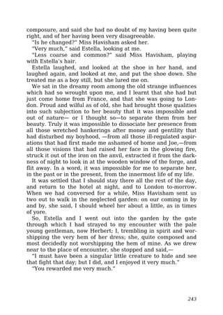 composure, and said she had no doubt of my having been quite
right, and of her having been very disagreeable.
“Is he changed?” Miss Havisham asked her.
“Very much,” said Estella, looking at me.
“Less coarse and common?” said Miss Havisham, playing
with Estella’s hair.
Estella laughed, and looked at the shoe in her hand, and
laughed again, and looked at me, and put the shoe down. She
treated me as a boy still, but she lured me on.
We sat in the dreamy room among the old strange influences
which had so wrought upon me, and I learnt that she had but
just come home from France, and that she was going to Lon-
don. Proud and wilful as of old, she had brought those qualities
into such subjection to her beauty that it was impossible and
out of nature— or I thought so—to separate them from her
beauty. Truly it was impossible to dissociate her presence from
all those wretched hankerings after money and gentility that
had disturbed my boyhood, —from all those ill-regulated aspir-
ations that had first made me ashamed of home and Joe,—from
all those visions that had raised her face in the glowing fire,
struck it out of the iron on the anvil, extracted it from the dark-
ness of night to look in at the wooden window of the forge, and
flit away. In a word, it was impossible for me to separate her,
in the past or in the present, from the innermost life of my life.
It was settled that I should stay there all the rest of the day,
and return to the hotel at night, and to London to-morrow.
When we had conversed for a while, Miss Havisham sent us
two out to walk in the neglected garden: on our coming in by
and by, she said, I should wheel her about a little, as in times
of yore.
So, Estella and I went out into the garden by the gate
through which I had strayed to my encounter with the pale
young gentleman, now Herbert; I, trembling in spirit and wor-
shipping the very hem of her dress; she, quite composed and
most decidedly not worshipping the hem of mine. As we drew
near to the place of encounter, she stopped and said,—
“I must have been a singular little creature to hide and see
that fight that day; but I did, and I enjoyed it very much.”
“You rewarded me very much.”
243
 