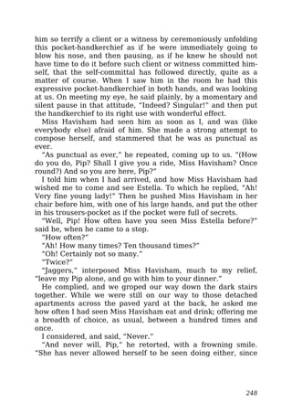 him so terrify a client or a witness by ceremoniously unfolding
this pocket-handkerchief as if he were immediately going to
blow his nose, and then pausing, as if he knew he should not
have time to do it before such client or witness committed him-
self, that the self-committal has followed directly, quite as a
matter of course. When I saw him in the room he had this
expressive pocket-handkerchief in both hands, and was looking
at us. On meeting my eye, he said plainly, by a momentary and
silent pause in that attitude, “Indeed? Singular!” and then put
the handkerchief to its right use with wonderful effect.
Miss Havisham had seen him as soon as I, and was (like
everybody else) afraid of him. She made a strong attempt to
compose herself, and stammered that he was as punctual as
ever.
“As punctual as ever,” he repeated, coming up to us. “(How
do you do, Pip? Shall I give you a ride, Miss Havisham? Once
round?) And so you are here, Pip?”
I told him when I had arrived, and how Miss Havisham had
wished me to come and see Estella. To which he replied, “Ah!
Very fine young lady!” Then he pushed Miss Havisham in her
chair before him, with one of his large hands, and put the other
in his trousers-pocket as if the pocket were full of secrets.
“Well, Pip! How often have you seen Miss Estella before?”
said he, when he came to a stop.
“How often?”
“Ah! How many times? Ten thousand times?”
“Oh! Certainly not so many.”
“Twice?”
“Jaggers,” interposed Miss Havisham, much to my relief,
“leave my Pip alone, and go with him to your dinner.”
He complied, and we groped our way down the dark stairs
together. While we were still on our way to those detached
apartments across the paved yard at the back, he asked me
how often I had seen Miss Havisham eat and drink; offering me
a breadth of choice, as usual, between a hundred times and
once.
I considered, and said, “Never.”
“And never will, Pip,” he retorted, with a frowning smile.
“She has never allowed herself to be seen doing either, since
248
 