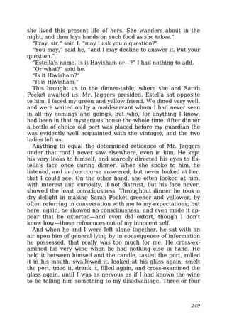 she lived this present life of hers. She wanders about in the
night, and then lays hands on such food as she takes.”
“Pray, sir,” said I, “may I ask you a question?”
“You may,” said he, “and I may decline to answer it. Put your
question.”
“Estella’s name. Is it Havisham or—?” I had nothing to add.
“Or what?” said he.
“Is it Havisham?”
“It is Havisham.”
This brought us to the dinner-table, where she and Sarah
Pocket awaited us. Mr. Jaggers presided, Estella sat opposite
to him, I faced my green and yellow friend. We dined very well,
and were waited on by a maid-servant whom I had never seen
in all my comings and goings, but who, for anything I know,
had been in that mysterious house the whole time. After dinner
a bottle of choice old port was placed before my guardian (he
was evidently well acquainted with the vintage), and the two
ladies left us.
Anything to equal the determined reticence of Mr. Jaggers
under that roof I never saw elsewhere, even in him. He kept
his very looks to himself, and scarcely directed his eyes to Es-
tella’s face once during dinner. When she spoke to him, he
listened, and in due course answered, but never looked at her,
that I could see. On the other hand, she often looked at him,
with interest and curiosity, if not distrust, but his face never,
showed the least consciousness. Throughout dinner he took a
dry delight in making Sarah Pocket greener and yellower, by
often referring in conversation with me to my expectations; but
here, again, he showed no consciousness, and even made it ap-
pear that he extorted—and even did extort, though I don’t
know how—those references out of my innocent self.
And when he and I were left alone together, he sat with an
air upon him of general lying by in consequence of information
he possessed, that really was too much for me. He cross-ex-
amined his very wine when he had nothing else in hand. He
held it between himself and the candle, tasted the port, rolled
it in his mouth, swallowed it, looked at his glass again, smelt
the port, tried it, drank it, filled again, and cross-examined the
glass again, until I was as nervous as if I had known the wine
to be telling him something to my disadvantage. Three or four
249
 