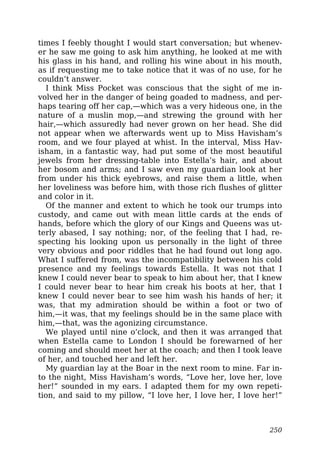 times I feebly thought I would start conversation; but whenev-
er he saw me going to ask him anything, he looked at me with
his glass in his hand, and rolling his wine about in his mouth,
as if requesting me to take notice that it was of no use, for he
couldn’t answer.
I think Miss Pocket was conscious that the sight of me in-
volved her in the danger of being goaded to madness, and per-
haps tearing off her cap,—which was a very hideous one, in the
nature of a muslin mop,—and strewing the ground with her
hair,—which assuredly had never grown on her head. She did
not appear when we afterwards went up to Miss Havisham’s
room, and we four played at whist. In the interval, Miss Hav-
isham, in a fantastic way, had put some of the most beautiful
jewels from her dressing-table into Estella’s hair, and about
her bosom and arms; and I saw even my guardian look at her
from under his thick eyebrows, and raise them a little, when
her loveliness was before him, with those rich flushes of glitter
and color in it.
Of the manner and extent to which he took our trumps into
custody, and came out with mean little cards at the ends of
hands, before which the glory of our Kings and Queens was ut-
terly abased, I say nothing; nor, of the feeling that I had, re-
specting his looking upon us personally in the light of three
very obvious and poor riddles that he had found out long ago.
What I suffered from, was the incompatibility between his cold
presence and my feelings towards Estella. It was not that I
knew I could never bear to speak to him about her, that I knew
I could never bear to hear him creak his boots at her, that I
knew I could never bear to see him wash his hands of her; it
was, that my admiration should be within a foot or two of
him,—it was, that my feelings should be in the same place with
him,—that, was the agonizing circumstance.
We played until nine o’clock, and then it was arranged that
when Estella came to London I should be forewarned of her
coming and should meet her at the coach; and then I took leave
of her, and touched her and left her.
My guardian lay at the Boar in the next room to mine. Far in-
to the night, Miss Havisham’s words, “Love her, love her, love
her!” sounded in my ears. I adapted them for my own repeti-
tion, and said to my pillow, “I love her, I love her, I love her!”
250
 