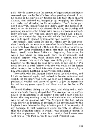 yah!” Words cannot state the amount of aggravation and injury
wreaked upon me by Trabb’s boy, when passing abreast of me,
he pulled up his shirt-collar, twined his side-hair, stuck an arm
akimbo, and smirked extravagantly by, wriggling his elbows
and body, and drawling to his attendants, “Don’t know yah,
don’t know yah, ‘pon my soul don’t know yah!” The disgrace at-
tendant on his immediately afterwards taking to crowing and
pursuing me across the bridge with crows, as from an exceed-
ingly dejected fowl who had known me when I was a black-
smith, culminated the disgrace with which I left the town, and
was, so to speak, ejected by it into the open country.
But unless I had taken the life of Trabb’s boy on that occa-
sion, I really do not even now see what I could have done save
endure. To have struggled with him in the street, or to have ex-
acted any lower recompense from him than his heart’s best
blood, would have been futile and degrading. Moreover, he
was a boy whom no man could hurt; an invulnerable and
dodging serpent who, when chased into a corner, flew out
again between his captor’s legs, scornfully yelping. I wrote,
however, to Mr. Trabb by next day’s post, to say that Mr. Pip
must decline to deal further with one who could so far forget
what he owed to the best interests of society, as to employ a
boy who excited Loathing in every respectable mind.
The coach, with Mr. Jaggers inside, came up in due time, and
I took my box-seat again, and arrived in London safe,—but not
sound, for my heart was gone. As soon as I arrived, I sent a
penitential codfish and barrel of oysters to Joe (as reparation
for not having gone myself), and then went on to Barnard’s
Inn.
I found Herbert dining on cold meat, and delighted to wel-
come me back. Having despatched The Avenger to the coffee-
house for an addition to the dinner, I felt that I must open my
breast that very evening to my friend and chum. As confidence
was out of the question with The Avenger in the hall, which
could merely be regarded in the light of an antechamber to the
keyhole, I sent him to the Play. A better proof of the severity of
my bondage to that taskmaster could scarcely be afforded,
than the degrading shifts to which I was constantly driven to
find him employment. So mean is extremity, that I sometimes
sent him to Hyde Park corner to see what o’clock it was.
254
 