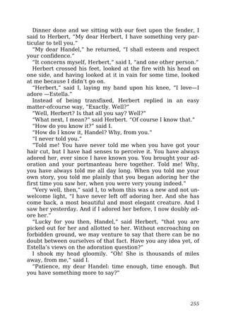 Dinner done and we sitting with our feet upon the fender, I
said to Herbert, “My dear Herbert, I have something very par-
ticular to tell you.”
“My dear Handel,” he returned, “I shall esteem and respect
your confidence.”
“It concerns myself, Herbert,” said I, “and one other person.”
Herbert crossed his feet, looked at the fire with his head on
one side, and having looked at it in vain for some time, looked
at me because I didn’t go on.
“Herbert,” said I, laying my hand upon his knee, “I love—I
adore —Estella.”
Instead of being transfixed, Herbert replied in an easy
matter-ofcourse way, “Exactly. Well?”
“Well, Herbert? Is that all you say? Well?”
“What next, I mean?” said Herbert. “Of course I know that.”
“How do you know it?” said I.
“How do I know it, Handel? Why, from you.”
“I never told you.”
“Told me! You have never told me when you have got your
hair cut, but I have had senses to perceive it. You have always
adored her, ever since I have known you. You brought your ad-
oration and your portmanteau here together. Told me! Why,
you have always told me all day long. When you told me your
own story, you told me plainly that you began adoring her the
first time you saw her, when you were very young indeed.”
“Very well, then,” said I, to whom this was a new and not un-
welcome light, “I have never left off adoring her. And she has
come back, a most beautiful and most elegant creature. And I
saw her yesterday. And if I adored her before, I now doubly ad-
ore her.”
“Lucky for you then, Handel,” said Herbert, “that you are
picked out for her and allotted to her. Without encroaching on
forbidden ground, we may venture to say that there can be no
doubt between ourselves of that fact. Have you any idea yet, of
Estella’s views on the adoration question?”
I shook my head gloomily. “Oh! She is thousands of miles
away, from me,” said I.
“Patience, my dear Handel: time enough, time enough. But
you have something more to say?”
255
 