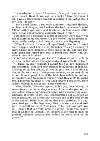 “I am ashamed to say it,” I returned, “and yet it’s no worse to
say it than to think it. You call me a lucky fellow. Of course, I
am. I was a blacksmith’s boy but yesterday; I am—what shall I
say I am —to-day?”
“Say a good fellow, if you want a phrase,” returned Herbert,
smiling, and clapping his hand on the back of mine—“a good
fellow, with impetuosity and hesitation, boldness and diffid-
ence, action and dreaming, curiously mixed in him.”
I stopped for a moment to consider whether there really was
this mixture in my character. On the whole, I by no means re-
cognized the analysis, but thought it not worth disputing.
“When I ask what I am to call myself to-day, Herbert,” I went
on, “I suggest what I have in my thoughts. You say I am lucky. I
know I have done nothing to raise myself in life, and that For-
tune alone has raised me; that is being very lucky. And yet,
when I think of Estella—”
(“And when don’t you, you know?” Herbert threw in, with his
eyes on the fire; which I thought kind and sympathetic of him.)
“—Then, my dear Herbert, I cannot tell you how dependent
and uncertain I feel, and how exposed to hundreds of chances.
Avoiding forbidden ground, as you did just now, I may still say
that on the constancy of one person (naming no person) all my
expectations depend. And at the best, how indefinite and un-
satisfactory, only to know so vaguely what they are!” In saying
this, I relieved my mind of what had always been there, more
or less, though no doubt most since yesterday.
“Now, Handel,” Herbert replied, in his gay, hopeful way, “it
seems to me that in the despondency of the tender passion, we
are looking into our gift-horse’s mouth with a magnifying-glass.
Likewise, it seems to me that, concentrating our attention on
the examination, we altogether overlook one of the best points
of the animal. Didn’t you tell me that your guardian, Mr. Jag-
gers, told you in the beginning, that you were not endowed
with expectations only? And even if he had not told you
so,—though that is a very large If, I grant,—could you believe
that of all men in London, Mr. Jaggers is the man to hold his
present relations towards you unless he were sure of his
ground?”
256
 