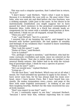 This was such a singular question, that I asked him in return,
“Is it so?”
“I don’t know,” said Herbert, “that’s what I want to know.
Because it is decidedly the case with us. My poor sister Char-
lotte, who was next me and died before she was fourteen, was
a striking example. Little Jane is the same. In her desire to be
matrimonially established, you might suppose her to have
passed her short existence in the perpetual contemplation of
domestic bliss. Little Alick in a frock has already made ar-
rangements for his union with a suitable young person at Kew.
And indeed, I think we are all engaged, except the baby.”
“Then you are?” said I.
“I am,” said Herbert; “but it’s a secret.”
I assured him of my keeping the secret, and begged to be
favored with further particulars. He had spoken so sensibly
and feelingly of my weakness that I wanted to know something
about his strength.
“May I ask the name?” I said.
“Name of Clara,” said Herbert.
“Live in London?”
“Yes. perhaps I ought to mention,” said Herbert, who had be-
come curiously crestfallen and meek, since we entered on the
interesting theme, “that she is rather below my mother’s non-
sensical family notions. Her father had to do with the victual-
ling of passenger-ships. I think he was a species of purser.”
“What is he now?” said I.
“He’s an invalid now,” replied Herbert.
“Living on—?”
“On the first floor,” said Herbert. Which was not at all what I
meant, for I had intended my question to apply to his means. “I
have never seen him, for he has always kept his room over-
head, since I have known Clara. But I have heard him con-
stantly. He makes tremendous rows,—roars, and pegs at the
floor with some frightful instrument.” In looking at me and
then laughing heartily, Herbert for the time recovered his usu-
al lively manner.
“Don’t you expect to see him?” said I.
“O yes, I constantly expect to see him,” returned Herbert,
“because I never hear him, without expecting him to come
259
 