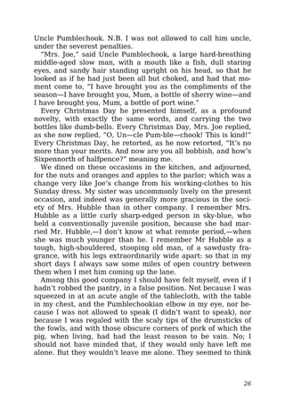 Uncle Pumblechook. N.B. I was not allowed to call him uncle,
under the severest penalties.
“Mrs. Joe,” said Uncle Pumblechook, a large hard-breathing
middle-aged slow man, with a mouth like a fish, dull staring
eyes, and sandy hair standing upright on his head, so that he
looked as if he had just been all but choked, and had that mo-
ment come to, “I have brought you as the compliments of the
season—I have brought you, Mum, a bottle of sherry wine—and
I have brought you, Mum, a bottle of port wine.”
Every Christmas Day he presented himself, as a profound
novelty, with exactly the same words, and carrying the two
bottles like dumb-bells. Every Christmas Day, Mrs. Joe replied,
as she now replied, “O, Un—cle Pum-ble—chook! This is kind!”
Every Christmas Day, he retorted, as he now retorted, “It’s no
more than your merits. And now are you all bobbish, and how’s
Sixpennorth of halfpence?” meaning me.
We dined on these occasions in the kitchen, and adjourned,
for the nuts and oranges and apples to the parlor; which was a
change very like Joe’s change from his working-clothes to his
Sunday dress. My sister was uncommonly lively on the present
occasion, and indeed was generally more gracious in the soci-
ety of Mrs. Hubble than in other company. I remember Mrs.
Hubble as a little curly sharp-edged person in sky-blue, who
held a conventionally juvenile position, because she had mar-
ried Mr. Hubble,—I don’t know at what remote period,—when
she was much younger than he. I remember Mr Hubble as a
tough, high-shouldered, stooping old man, of a sawdusty fra-
grance, with his legs extraordinarily wide apart: so that in my
short days I always saw some miles of open country between
them when I met him coming up the lane.
Among this good company I should have felt myself, even if I
hadn’t robbed the pantry, in a false position. Not because I was
squeezed in at an acute angle of the tablecloth, with the table
in my chest, and the Pumblechookian elbow in my eye, nor be-
cause I was not allowed to speak (I didn’t want to speak), nor
because I was regaled with the scaly tips of the drumsticks of
the fowls, and with those obscure corners of pork of which the
pig, when living, had had the least reason to be vain. No; I
should not have minded that, if they would only have left me
alone. But they wouldn’t leave me alone. They seemed to think
26
 