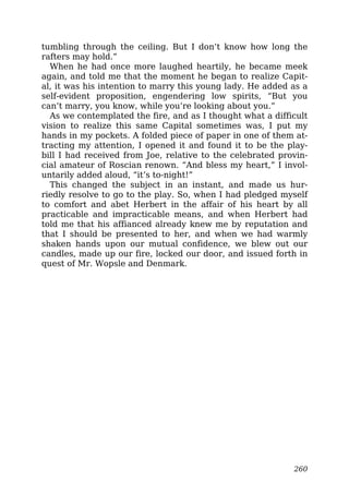 tumbling through the ceiling. But I don’t know how long the
rafters may hold.”
When he had once more laughed heartily, he became meek
again, and told me that the moment he began to realize Capit-
al, it was his intention to marry this young lady. He added as a
self-evident proposition, engendering low spirits, “But you
can’t marry, you know, while you’re looking about you.”
As we contemplated the fire, and as I thought what a difficult
vision to realize this same Capital sometimes was, I put my
hands in my pockets. A folded piece of paper in one of them at-
tracting my attention, I opened it and found it to be the play-
bill I had received from Joe, relative to the celebrated provin-
cial amateur of Roscian renown. “And bless my heart,” I invol-
untarily added aloud, “it’s to-night!”
This changed the subject in an instant, and made us hur-
riedly resolve to go to the play. So, when I had pledged myself
to comfort and abet Herbert in the affair of his heart by all
practicable and impracticable means, and when Herbert had
told me that his affianced already knew me by reputation and
that I should be presented to her, and when we had warmly
shaken hands upon our mutual confidence, we blew out our
candles, made up our fire, locked our door, and issued forth in
quest of Mr. Wopsle and Denmark.
260
 