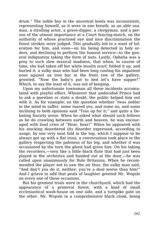 drum.” The noble boy in the ancestral boots was inconsistent,
representing himself, as it were in one breath, as an able sea-
man, a strolling actor, a grave-digger, a clergyman, and a per-
son of the utmost importance at a Court fencing-match, on the
authority of whose practised eye and nice discrimination the
finest strokes were judged. This gradually led to a want of tol-
eration for him, and even—on his being detected in holy or-
ders, and declining to perform the funeral service—to the gen-
eral indignation taking the form of nuts. Lastly, Ophelia was a
prey to such slow musical madness, that when, in course of
time, she had taken off her white muslin scarf, folded it up, and
buried it, a sulky man who had been long cooling his impatient
nose against an iron bar in the front row of the gallery,
growled, “Now the baby’s put to bed let’s have supper!”
Which, to say the least of it, was out of keeping.
Upon my unfortunate townsman all these incidents accumu-
lated with playful effect. Whenever that undecided Prince had
to ask a question or state a doubt, the public helped him out
with it. As for example; on the question whether ’twas nobler
in the mind to suffer, some roared yes, and some no, and some
inclining to both opinions said “Toss up for it;” and quite a De-
bating Society arose. When he asked what should such fellows
as he do crawling between earth and heaven, he was encour-
aged with loud cries of “Hear, hear!” When he appeared with
his stocking disordered (its disorder expressed, according to
usage, by one very neat fold in the top, which I suppose to be
always got up with a flat iron), a conversation took place in the
gallery respecting the paleness of his leg, and whether it was
occasioned by the turn the ghost had given him. On his taking
the recorders,—very like a little black flute that had just been
played in the orchestra and handed out at the door,—he was
called upon unanimously for Rule Britannia. When he recom-
mended the player not to saw the air thus, the sulky man said,
“And don’t you do it, neither; you’re a deal worse than him!”
And I grieve to add that peals of laughter greeted Mr. Wopsle
on every one of these occasions.
But his greatest trials were in the churchyard, which had the
appearance of a primeval forest, with a kind of small
ecclesiastical wash-house on one side, and a turnpike gate on
the other. Mr. Wopsle in a comprehensive black cloak, being
262
 