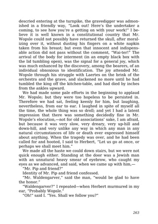 descried entering at the turnpike, the gravedigger was admon-
ished in a friendly way, “Look out! Here’s the undertaker a
coming, to see how you’re a getting on with your work!” I be-
lieve it is well known in a constitutional country that Mr.
Wopsle could not possibly have returned the skull, after moral-
izing over it, without dusting his fingers on a white napkin
taken from his breast; but even that innocent and indispens-
able action did not pass without the comment, “Wai-ter!” The
arrival of the body for interment (in an empty black box with
the lid tumbling open), was the signal for a general joy, which
was much enhanced by the discovery, among the bearers, of an
individual obnoxious to identification. The joy attended Mr.
Wopsle through his struggle with Laertes on the brink of the
orchestra and the grave, and slackened no more until he had
tumbled the king off the kitchen-table, and had died by inches
from the ankles upward.
We had made some pale efforts in the beginning to applaud
Mr. Wopsle; but they were too hopeless to be persisted in.
Therefore we had sat, feeling keenly for him, but laughing,
nevertheless, from ear to ear. I laughed in spite of myself all
the time, the whole thing was so droll; and yet I had a latent
impression that there was something decidedly fine in Mr.
Wopsle’s elocution,—not for old associations’ sake, I am afraid,
but because it was very slow, very dreary, very up-hill and
down-hill, and very unlike any way in which any man in any
natural circumstances of life or death ever expressed himself
about anything. When the tragedy was over, and he had been
called for and hooted, I said to Herbert, “Let us go at once, or
perhaps we shall meet him.”
We made all the haste we could down stairs, but we were not
quick enough either. Standing at the door was a Jewish man
with an unnatural heavy smear of eyebrow, who caught my
eyes as we advanced, and said, when we came up with him,—
“Mr. Pip and friend?”
Identity of Mr. Pip and friend confessed.
“Mr. Waldengarver,” said the man, “would be glad to have
the honor.”
“Waldengarver?” I repeated—when Herbert murmured in my
ear, “Probably Wopsle.”
“Oh!” said I. “Yes. Shall we follow you?”
263
 