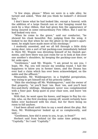 “A few steps, please.” When we were in a side alley, he
turned and asked, “How did you think he looked?—I dressed
him.”
I don’t know what he had looked like, except a funeral; with
the addition of a large Danish sun or star hanging round his
neck by a blue ribbon, that had given him the appearance of
being insured in some extraordinary Fire Office. But I said he
had looked very nice.
“When he come to the grave,” said our conductor, “he
showed his cloak beautiful. But, judging from the wing, it
looked to me that when he see the ghost in the queen’s apart-
ment, he might have made more of his stockings.”
I modestly assented, and we all fell through a little dirty
swing door, into a sort of hot packing-case immediately behind
it. Here Mr. Wopsle was divesting himself of his Danish gar-
ments, and here there was just room for us to look at him over
one another’s shoulders, by keeping the packing-case door, or
lid, wide open.
“Gentlemen,” said Mr. Wopsle, “I am proud to see you. I
hope, Mr. Pip, you will excuse my sending round. I had the
happiness to know you in former times, and the Drama has
ever had a claim which has ever been acknowledged, on the
noble and the affluent.”
Meanwhile, Mr. Waldengarver, in a frightful perspiration,
was trying to get himself out of his princely sables.
“Skin the stockings off Mr. Waldengarver,” said the owner of
that property, “or you’ll bust ’em. Bust ’em, and you’ll bust
five-and-thirty shillings. Shakspeare never was complimented
with a finer pair. Keep quiet in your chair now, and leave ’em
to me.”
With that, he went upon his knees, and began to flay his vic-
tim; who, on the first stocking coming off, would certainly have
fallen over backward with his chair, but for there being no
room to fall anyhow.
I had been afraid until then to say a word about the play. But
then, Mr. Waldengarver looked up at us complacently, and
said,—
“Gentlemen, how did it seem to you, to go, in front?”
Herbert said from behind (at the same time poking me),
“Capitally.” So I said “Capitally.”
264
 