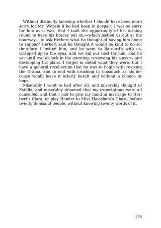 Without distinctly knowing whether I should have been more
sorry for Mr. Wopsle if he had been in despair, I was so sorry
for him as it was, that I took the opportunity of his turning
round to have his braces put on,—which jostled us out at the
doorway,—to ask Herbert what he thought of having him home
to supper? Herbert said he thought it would be kind to do so;
therefore I invited him, and he went to Barnard’s with us,
wrapped up to the eyes, and we did our best for him, and he
sat until two o’clock in the morning, reviewing his success and
developing his plans. I forget in detail what they were, but I
have a general recollection that he was to begin with reviving
the Drama, and to end with crushing it; inasmuch as his de-
cease would leave it utterly bereft and without a chance or
hope.
Miserably I went to bed after all, and miserably thought of
Estella, and miserably dreamed that my expectations were all
cancelled, and that I had to give my hand in marriage to Her-
bert’s Clara, or play Hamlet to Miss Havisham’s Ghost, before
twenty thousand people, without knowing twenty words of it.
266
 
