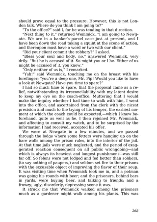 should prove equal to the pressure. However, this is not Lon-
don talk. Where do you think I am going to?”
“To the office?” said I, for he was tending in that direction.
“Next thing to it,” returned Wemmick, “I am going to Newg-
ate. We are in a banker’s-parcel case just at present, and I
have been down the road taking a squint at the scene of action,
and thereupon must have a word or two with our client.”
“Did your client commit the robbery?” I asked.
“Bless your soul and body, no,” answered Wemmick, very
drily. “But he is accused of it. So might you or I be. Either of us
might be accused of it, you know.”
“Only neither of us is,” I remarked.
“Yah!” said Wemmick, touching me on the breast with his
forefinger; “you’re a deep one, Mr. Pip! Would you like to have
a look at Newgate? Have you time to spare?”
I had so much time to spare, that the proposal came as a re-
lief, notwithstanding its irreconcilability with my latent desire
to keep my eye on the coach-office. Muttering that I would
make the inquiry whether I had time to walk with him, I went
into the office, and ascertained from the clerk with the nicest
precision and much to the trying of his temper, the earliest mo-
ment at which the coach could be expected,—which I knew be-
forehand, quite as well as he. I then rejoined Mr. Wemmick,
and affecting to consult my watch, and to be surprised by the
information I had received, accepted his offer.
We were at Newgate in a few minutes, and we passed
through the lodge where some fetters were hanging up on the
bare walls among the prison rules, into the interior of the jail.
At that time jails were much neglected, and the period of exag-
gerated reaction consequent on all public wrongdoing—and
which is always its heaviest and longest punishment—was still
far off. So felons were not lodged and fed better than soldiers,
(to say nothing of paupers,) and seldom set fire to their prisons
with the excusable object of improving the flavor of their soup.
It was visiting time when Wemmick took me in, and a potman
was going his rounds with beer; and the prisoners, behind bars
in yards, were buying beer, and talking to friends; and a
frowzy, ugly, disorderly, depressing scene it was.
It struck me that Wemmick walked among the prisoners
much as a gardener might walk among his plants. This was
268
 