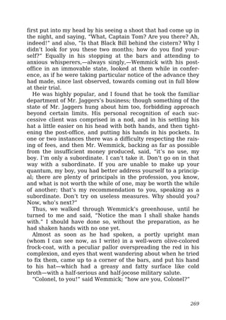 first put into my head by his seeing a shoot that had come up in
the night, and saying, “What, Captain Tom? Are you there? Ah,
indeed!” and also, “Is that Black Bill behind the cistern? Why I
didn’t look for you these two months; how do you find your-
self?” Equally in his stopping at the bars and attending to
anxious whisperers,—always singly,—Wemmick with his post-
office in an immovable state, looked at them while in confer-
ence, as if he were taking particular notice of the advance they
had made, since last observed, towards coming out in full blow
at their trial.
He was highly popular, and I found that he took the familiar
department of Mr. Jaggers’s business; though something of the
state of Mr. Jaggers hung about him too, forbidding approach
beyond certain limits. His personal recognition of each suc-
cessive client was comprised in a nod, and in his settling his
hat a little easier on his head with both hands, and then tight-
ening the post-office, and putting his hands in his pockets. In
one or two instances there was a difficulty respecting the rais-
ing of fees, and then Mr. Wemmick, backing as far as possible
from the insufficient money produced, said, “it’s no use, my
boy. I’m only a subordinate. I can’t take it. Don’t go on in that
way with a subordinate. If you are unable to make up your
quantum, my boy, you had better address yourself to a princip-
al; there are plenty of principals in the profession, you know,
and what is not worth the while of one, may be worth the while
of another; that’s my recommendation to you, speaking as a
subordinate. Don’t try on useless measures. Why should you?
Now, who’s next?”
Thus, we walked through Wemmick’s greenhouse, until he
turned to me and said, “Notice the man I shall shake hands
with.” I should have done so, without the preparation, as he
had shaken hands with no one yet.
Almost as soon as he had spoken, a portly upright man
(whom I can see now, as I write) in a well-worn olive-colored
frock-coat, with a peculiar pallor overspreading the red in his
complexion, and eyes that went wandering about when he tried
to fix them, came up to a corner of the bars, and put his hand
to his hat—which had a greasy and fatty surface like cold
broth—with a half-serious and half-jocose military salute.
“Colonel, to you!” said Wemmick; “how are you, Colonel?”
269
 